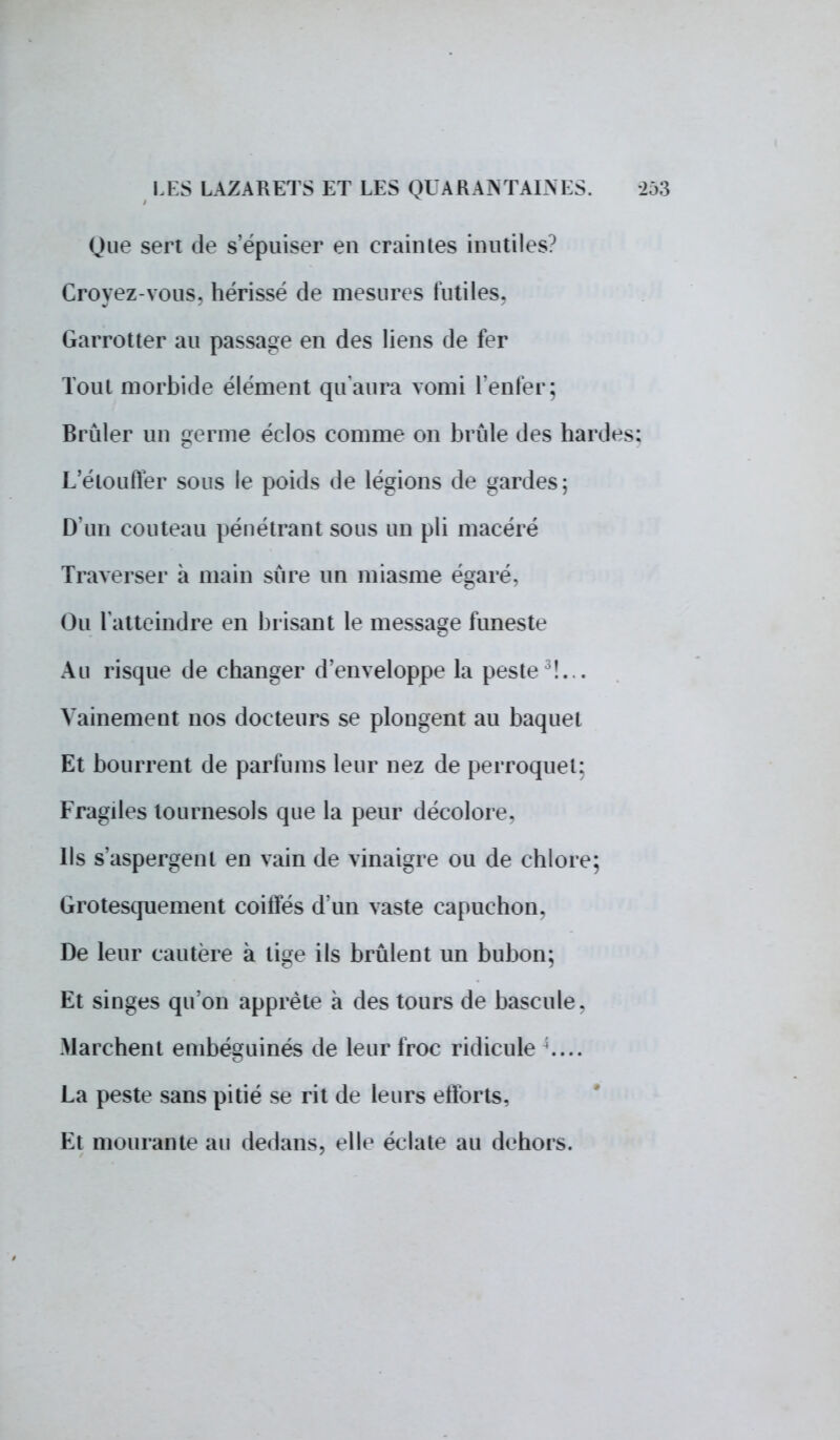 Que sert de s'épuiser eu craintes inutiles? Croyez-vous, hérissé de mesures futiles. Garrotter au passage en des liens de fer Tout morbide élément qu'aura vomi l'enfer; Brûler un germe éclos comme on brûle des hardes: L'étouffer sous le poids de légions de gardes; D'un couteau pénétrant sous un pli macéré Traverser à main sûre un miasme égaré. Ou l'atteindre en brisant le message funeste Au risque de changer d'enveloppe la peste !. . Vainement nos docteurs se plongent au baquet Et bourrent de parfums leur nez de perroquet: Fragiles tournesols que la peur décolore. Ils s'aspergent en vain de vinaigre ou de chlore; Grotesquement coiffés d'un vaste capuchon. De leur cautère à lige ils brûlent un bubon; Et singes qu'on apprête à des tours de bascule. Marchent einbéguinés de leur froc ridicule .... La peste sans pitié se rit de leurs efforts, Et mourante au dedans, elle éclate au dehors.