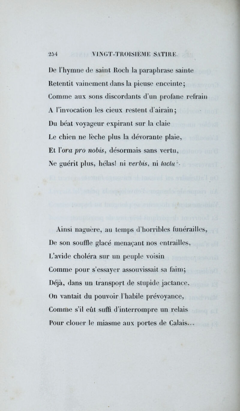 De l'hymne de saint Roch la paraphrase sainte Retentit vainement dans la pieuse enceinte ; Comme aux sons discordants d'un profane refrain A l'invocation les cieux restent d'airain; Du béat voyageur expirant sur la claie Le chien ne lèche plus la dévorante plaie, Et Yora pro nobis, désormais sans vertu, Ne guérit plus, hélas! ni verbis, ni laclu °- Ainsi naguère, au temps d'horribles funérailles, De son souffle glacé menaçant nos entrailles, L'avide choléra sur un peuple voisin Comme pour s'essayer assouvissait sa faim; Déjà, dans un transport de stupide jactance. On vantait du pouvoir l'habile prévoyance, Comme s'il eût suffi d'interrompre un relais Pour clouer le miasme aux portes de Calais...