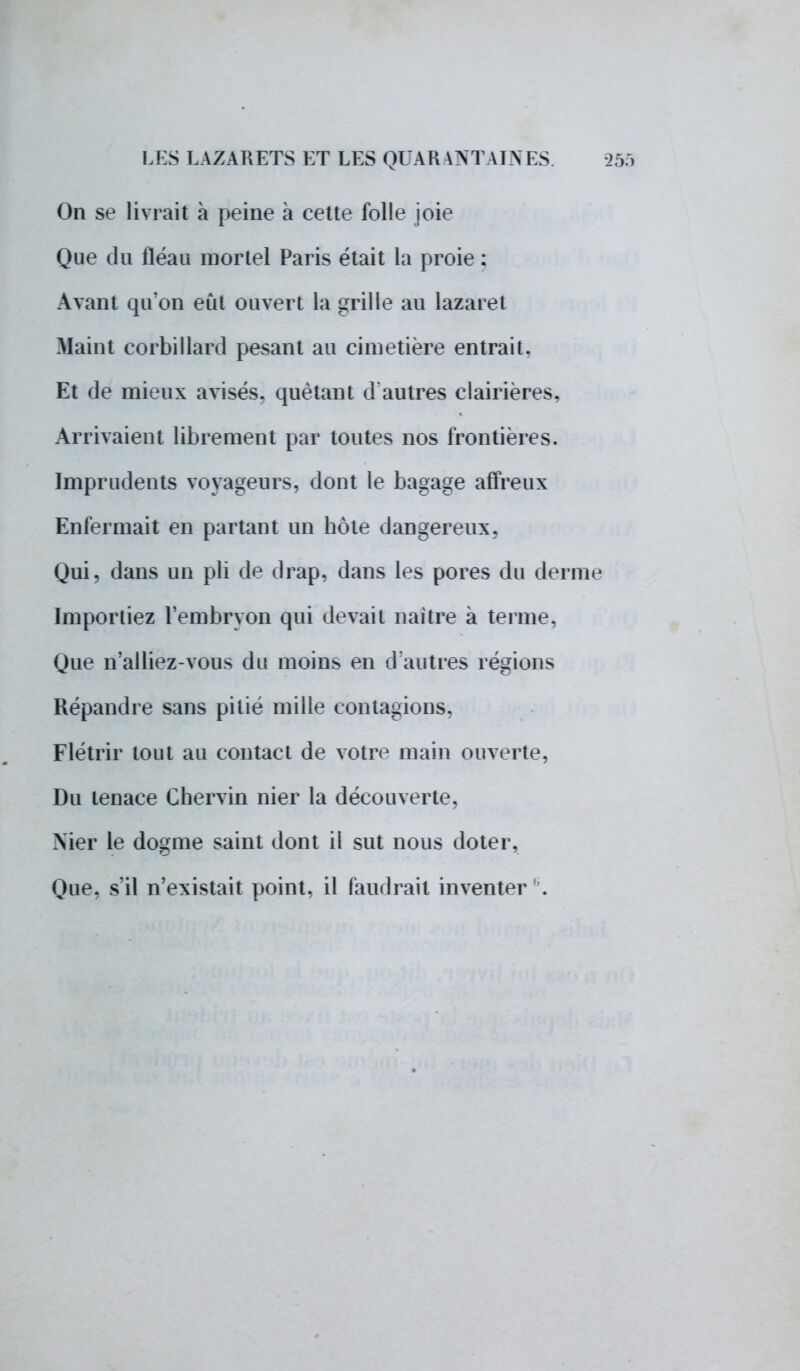 On se livrait à peine à cette folle joie Que du fléau mortel Paris était La proie : Avant qu'on eût ouvert la grille au lazaret Maint corbillard pesant au cimetière entrait. Et de mieux avisés, quêtant d autres clairières, Arrivaient librement par toutes nos frontières. Imprudents voyageurs, dont le bagage affreux Enfermait en partant un hôte dangereux, Qui, dans un pli de drap, dans les pores du derme Importiez l'embryon qui devait naître à terme, Que n'ai liez-vous du moins en d'autres régions Répandre sans pitié mille contagions, Flétrir tout au contact de votre main ouverte, Du tenace Chervin nier la découverte, Nier le dogme saint dont il sut nous doter, Que. s'il n'existait point, il faudrait inventer .