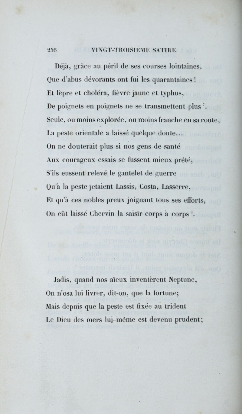 Déjà, grâce au péril de ses courses lointaines, Que d'abus dévorants ont fui les quarantaines ! Et lèpre et choléra, fièvre jaune et typhus, De poignets en poignets ne se transmettent plus :. Seule, ou moins explorée, ou moins franche en sa route, La peste orientale a laissé quelque doute... On ne douterait plus si nos gens de santé Aux courageux essais se fussent mieux prêté, S'ils eussent relevé le gantelet de guerre Qu'à la peste jetaient Lassis, Costa, Lasserre, Et qu'à ces nobles preux joignant tous ses efforts, On eût laissé Chervin la saisir corps à corps . Jadis, quand nos aïeux inventèrent Neptune, On n'osa lui livrer, dit-on, que la fortune; Mais depuis que la peste est fixée au trident Le Dieu des mers lui-même est devenu prudent;