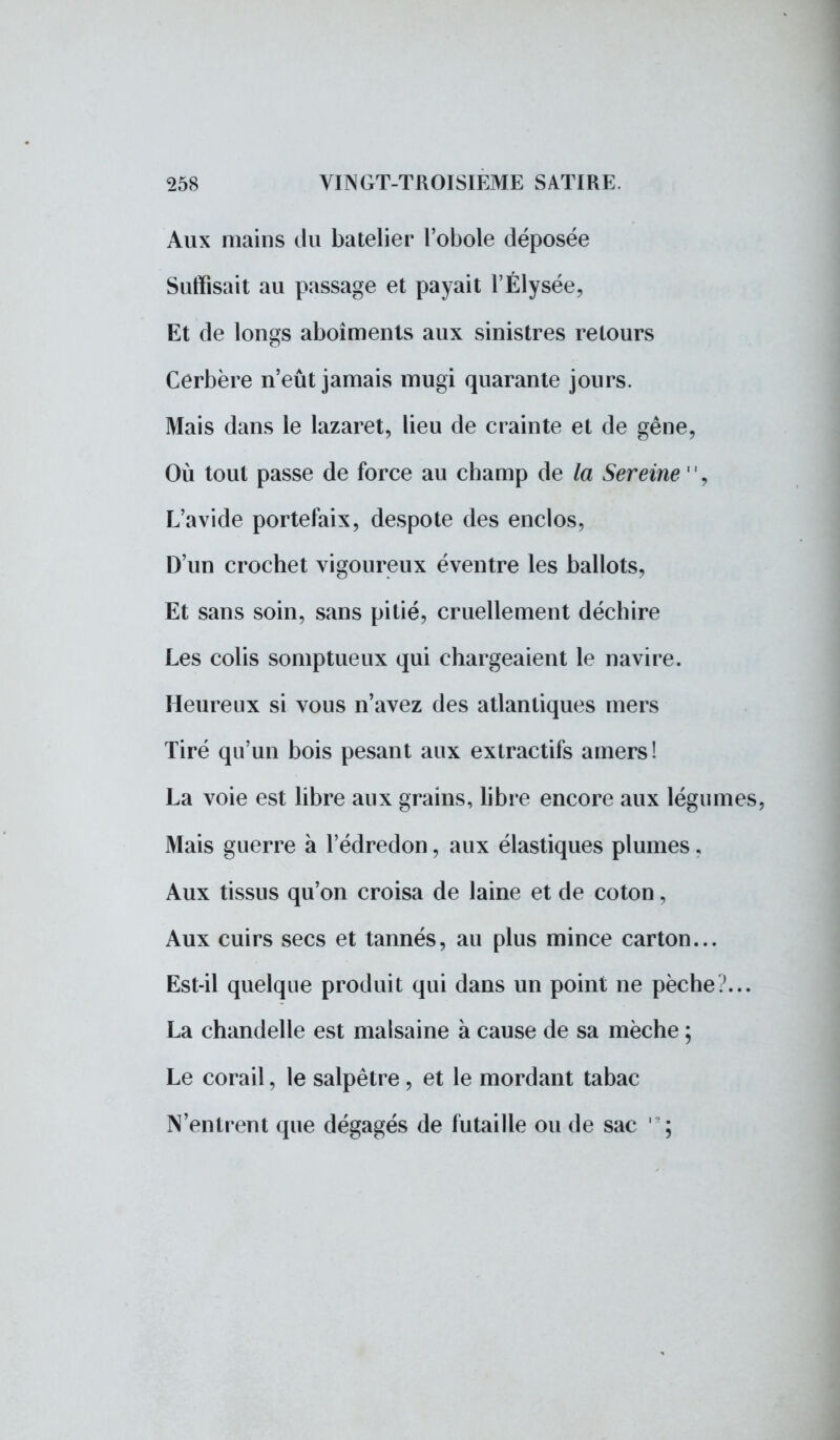 Aux mains du batelier l'obole déposée Suffisait au passage et payait l'Élysée, Et de longs aboîments aux sinistres retours Cerbère n'eût jamais mugi quarante jours. Mais dans le lazaret, lieu de crainte et de gêne, Où tout passe de force au champ de la Sereine 11, L'avide portefaix, despote des enclos, D'un crochet vigoureux éventre les ballots, Et sans soin, sans pitié, cruellement déchire Les colis somptueux qui chargeaient le navire. Heureux si vous n'avez des atlantiques mers Tiré qu'un bois pesant aux extractifs amers! La voie est libre aux grains, libre encore aux légumes, Mais guerre à l'édredon, aux élastiques plumes, Aux tissus qu'on croisa de laine et de coton, Aux cuirs secs et tannés, au plus mince carton... Est-il quelque produit qui dans un point ne pèche?... La chandelle est malsaine à cause de sa mèche ; Le corail, le salpêtre, et le mordant tabac N'entrent que dégagés de futaille ou de sac ' ;