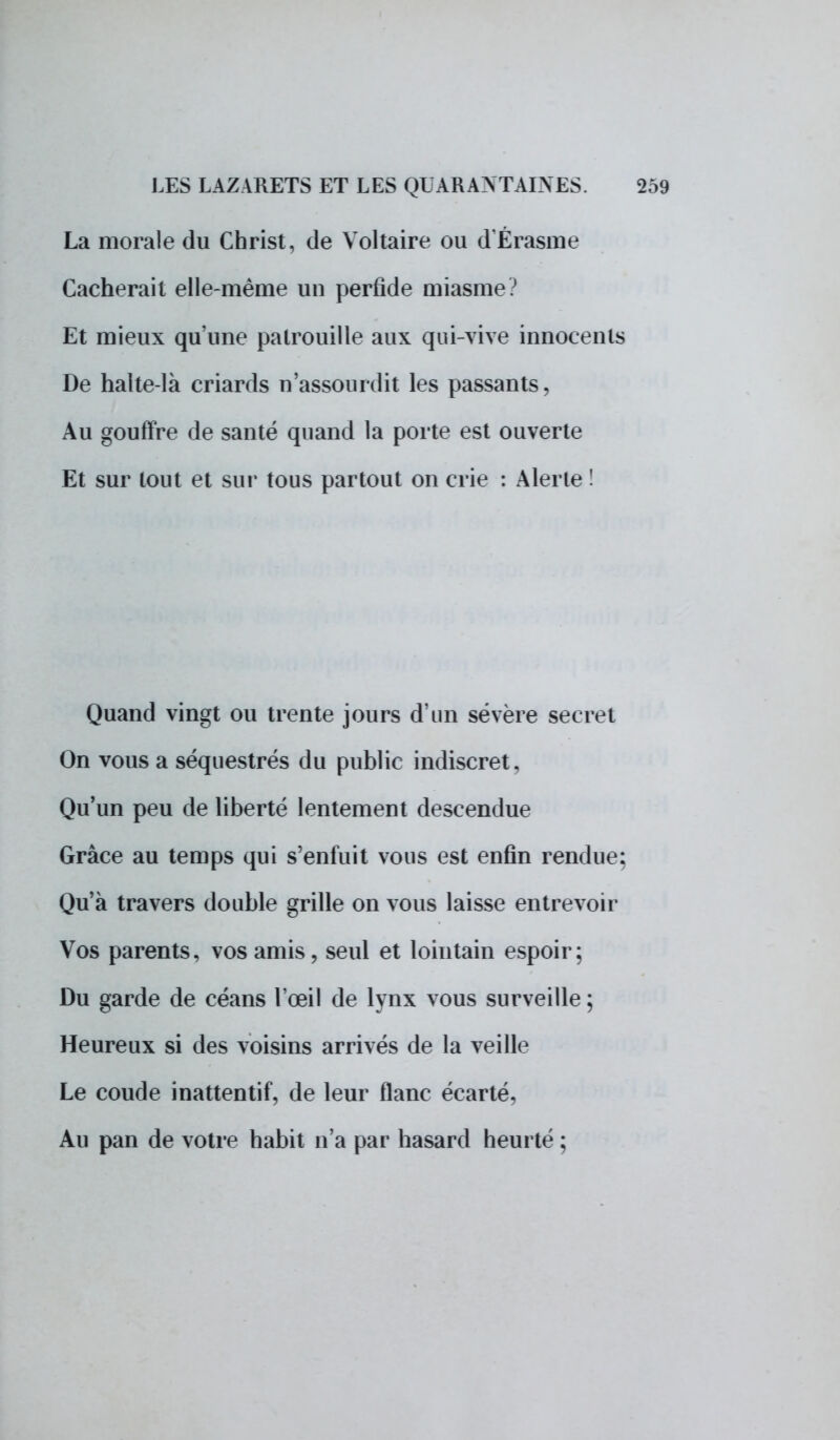 La morale du Christ, de Voltaire ou d'Érasme Cacherait elle-même un perfide miasme? Et mieux qu'une patrouille aux qui-vive innocents De halte-là criards n'assourdit les passants, Au gouffre de santé quand la porte est ouverte Et sur tout et sur tous partout on crie : Alerte ! Quand vingt ou trente jours d'un sévère secret On vous a séquestrés du public indiscret. Qu'un peu de liberté lentement descendue Grâce au temps qui s'enfuit vous est enfin rendue: Qu'à travers double grille on vous laisse entrevoir Vos parents, vos amis, seul et lointain espoir; Du garde de céans l'œil de lynx vous surveille ; Heureux si des voisins arrivés de la veille Le coude inattentif, de leur flanc écarté. Au pan de votre habit n'a par hasard heurté ;