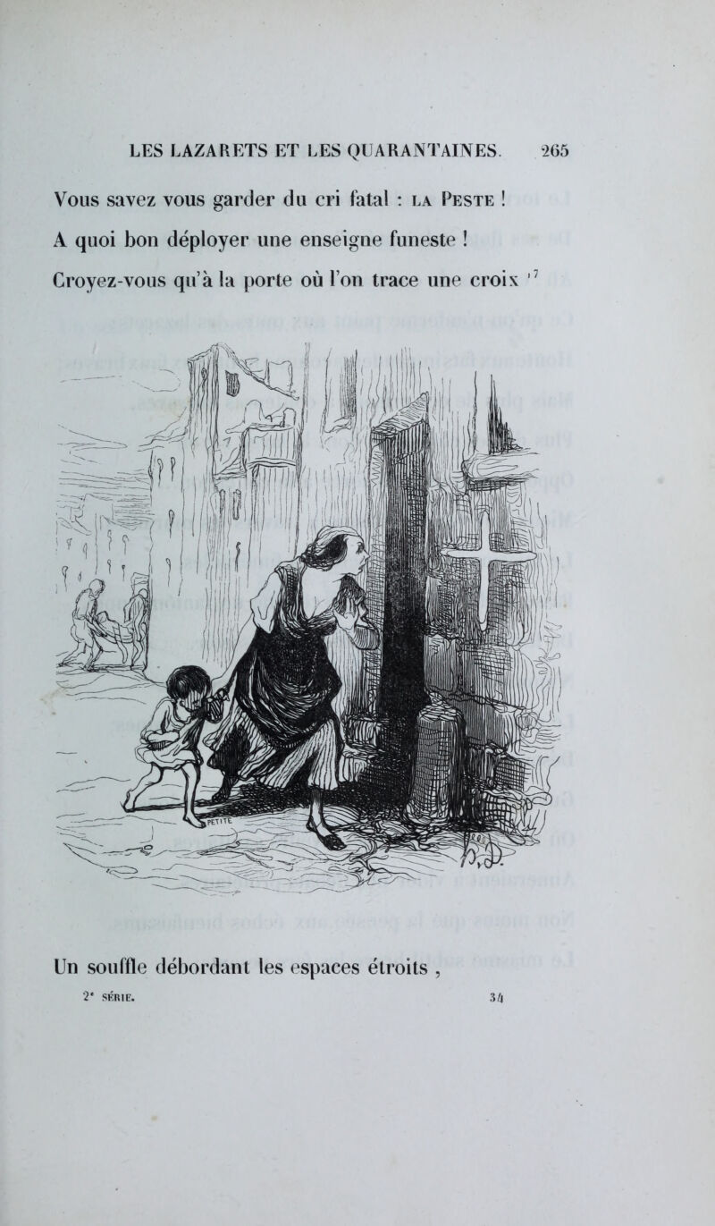 Vous savez vous garder du cri fatal : la Peste ! A quoi bon déployer une enseigne funeste ! Croyez-vous qu'à la porte où l'on trace une croix ,7 Un souffle débordant les espaces étroits , 2* SÉRIE. 34