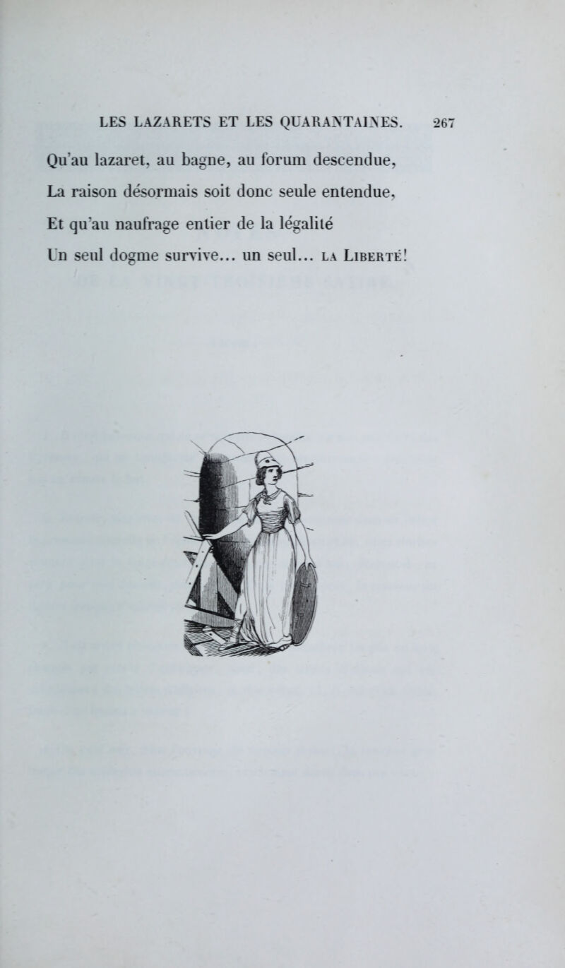 Qu'au lazaret, au bagne, au forum descendue, La raison désormais soit donc seule entendue. Et qu'au naufrage entier de la légalité Un seul dogme survive... un seul... la Liberté