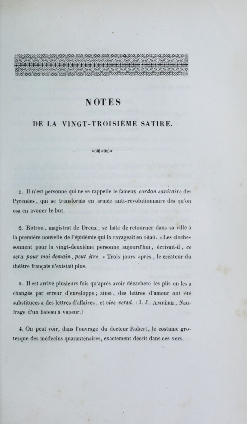 X OTES DE LA VINGT-TROISIEME SATIRE. 1. Il n'est personne qui ne se rappelle le fameux cordon sanitaire des Pyrénées , qui se transforma en armée anti-révolutionnaire des qu'on osa en avouer le but. 2. Rotrou, magistrat de Dreux . se hâta de retourner dans sa ville a la première nouvelle de l'épidémie qui la ravageait en 1650. ■ Les cloches sonnent pour la vingt-deuxième personne aujourd'hui, écrivait-il . ce sera pour moi demain, peut-être. » Trois jours après, le créateur du théâtre français n'existait plus. 5. Il est arrivé plusieurs fois qu'après avoir décacheté les plis on les a changés par erreur d'enveloppe : ainsi. des lettres d'amour ont été substituées à des lettres d'affaires , et vice cersd. J. J. Ampère . Nau- frage d'un bateau à vapeur.' 4. On peut voir, dans l'ouvrage du docteur Robert, le costume gro- tesque des médecins quarantenaires, exactement décrit dans ces vers.