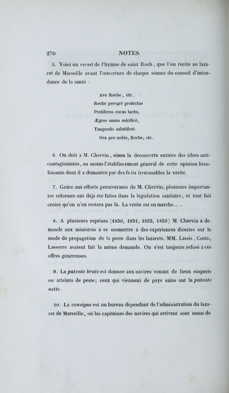 o. Voici un verset de l'hymne de saint Roch, que l'on récite au laza- ret de Marseille avant l'ouverture de chaque séance du conseil d'inten- dance de la santé : Ave Roche , etc. Roche peregrè profectus Pestiferos curas tactu, iEgros sanas mirifîcè, Tangendo salutiferè. Ora pro nobis, Roche, etc. 6. On doit à M. Chervin , sinon la découverte entière des idées anti- contagionistes, au moins l'établissement général de cette opinion bien- faisante dont il a démontré par des fa its irrécusables la vérité. 7. Grâce aux efforts persévérants de M. Chervin, plusieurs importan- tes réformes ont déjà été faites dans la législation sanitaire, et tout fait croire qu'on n'en restera pas là. La vérité est en marche 8. A plusieurs reprises (1830, 1831, 1833, 4 835) M. Chervin a de- mandé aux ministres à se soumettre à des expériences directes sur le mode de propagation de la peste dans les lazarets. MM. Lassis, Costa, Lasserre avaient fait la même demande. On s'est toujours refusé à ces offres généreuses. 9. La patente brute est donnée aux navires venant de lieux suspects ou atteints de peste; ceux qui viennent de pays sains ont la patente nette. 10. La consigne est un bureau dépendant de l'administration du laza- ret de Marseille, où les capitaines des navires qui arrivent sont tenus de
