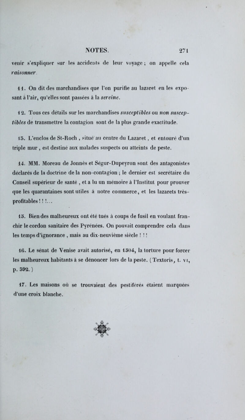 venir s'expliquer sur les accidents de leur voyage ; on appelle cela raisonner. il. On dit des marchandises que Ton purifie au lazaret en les expo- sant à l'air, qu'elles sont passées à la sereine. \ 2. Tous ces détails sur les marchandises susceptibles ou non suscep- tibles de transmettre la contagion sont de la plus grande exactitude. 45. L'enclos de St-Roch , situé au centre du Lazaret, et entouré d'un triple mur , est destiné aux malades suspects ou atteints de peste. 14. MM. Moreau de Jonnès et Ségur-Dupeyron sont des antagonistes déclarés de la doctrine de la non-contagion ; le dernier est secrétaire du Conseil supérieur de santé , et a lu un mémoire à l'Institut pour prouver que les quarantaines sont utiles à notre commerce, et les lazarets très- profitables ! ! !... 15. Bien des malheureux ont été tués à coups de fusil en voulant fran- chir le cordon sanitaire des Pyrénées. On pouvait comprendre cela dans les temps d'ignorance , mais au dix-neuvième siècle ! ! ! if>. Le sénat de Venise avait autorisé, en 1504, la torture pour forcer les malheureux habitants à se dénoncer lors de la peste. ( Textoris, t. v r, p. 392. ) 17. Les maisons où se trouvaient des pestiférés étaient marquées d'une croix blanche.