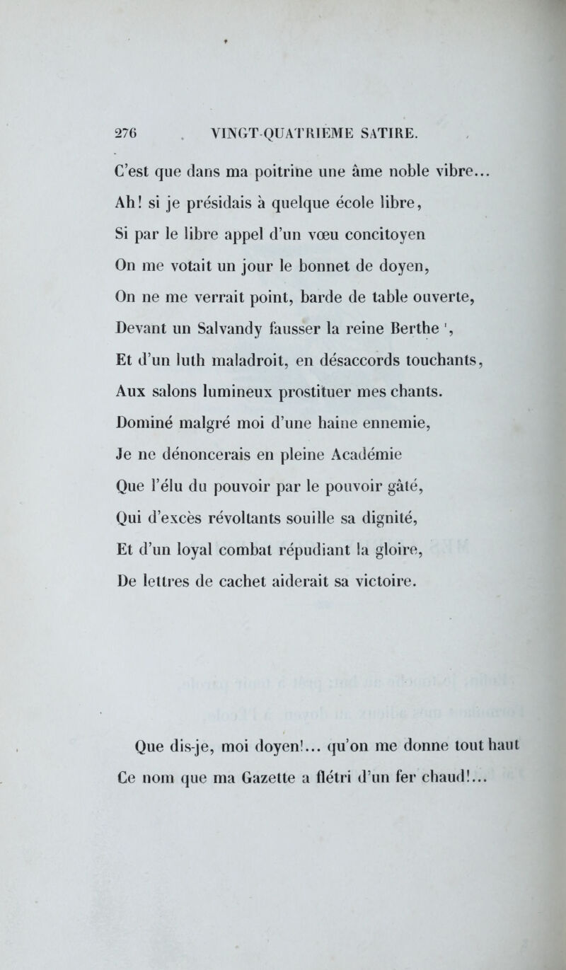 C'est que dans ma poitrine une âme noble vibre... Ah! si je présidais à quelque école libre, Si par le libre appel d'un vœu concitoyen On me votait un jour le bonnet de doyen, On ne me verrait point, barde de table ouverte, Devant un Salvandy fausser la reine Berthe ', Et d'un luth maladroit, en désaccords touchants, Aux salons lumineux prostituer mes chants. Dominé malgré moi d'une haine ennemie, Je ne dénoncerais en pleine Académie Que l'élu du pouvoir par le pouvoir gâté, Qui d'excès révoltants souille sa dignité, Et d'un loyal combat répudiant la gloire, De lettres de cachet aiderait sa victoire. Que dis-je, moi doyen!... qu'on me donne tout haut Ce nom que ma Gazette a flétri d'un fer chaud!...