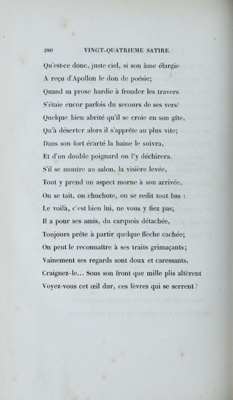 Qu'est-ce donc, juste ciel, si son âme élargie A reçu d'Apollon le don de poésie; Quand sa prose hardie à fronder les travers S'élaie encor parfois du secours de ses vers? Quelque bien abrité qu'il se croie en son gîte, Qu'à déserter alors il s'apprête au plus vite; Dans son fort écarté la haine le suivra, Et d'un double poignard on l'y déchirera. S'il se montre au salon, la visière levée, Tout y prend un aspect morne à son arrivée, On se tait, on chuchote, on se redit tout bas : Le voilà, c'est bien lui, ne vous y fiez pas; Il a pour ses amis, du carquois détachée, Toujours prête à partir quelque flèche cachée; On peut le reconnaître à ses traits grimaçants; Vainement ses regards sont doux et caressants, Craignez-le... Sous son front que mille plis altèrent Voyez-vous cet œil dur, ces lèvres qui se serrent ?