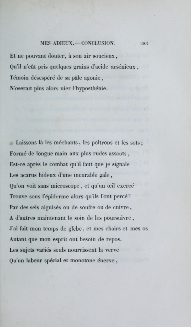 Et ne pouvant douter, à son air soucieux, Qu'il n'eût pris quelques grains d'acide arsénieux . Témoin désespéré de sa pâle agonie. N'oserait plus alors nier l'hyposthénie. Laissons là les méchants. les poltrons et les sots ; Formé «le longue main aux plus rudes assauts. Est-ce après le combat qu'il faut que je signale Les acarus hideux d'une incurable gale . Qu'on voit sans microscope . et qu'un œil exerce Trouve sous l'épidémie alors qu'ils l'ont perce Par des sels aiguises ou de soufre ou «:1e cuivre, A d'autres maintenant le soin de les poursuivre . J'ai fait mon temps de glèbe, el mes chairs et mes os Autant que mon esprit ont besoin de repos. Les sujets variés seuls nourrissent la Terre Qu'un labeur spécial et monotone énerve ,