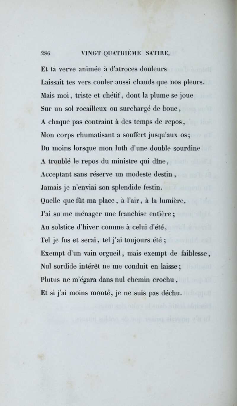 Et ta verve animée à d'atroces douleurs Laissait tes vers couler aussi chauds que nos pleurs. Mais moi, triste et chétif, dont la plume se joue Sur un sol rocailleux ou surchargé de boue, A chaque pas contraint à des temps de repos, Mon corps rhumatisant a souffert jusqu'aux os; Du moins lorsque mon luth d'une double sourdine A troublé le repos du ministre qui dîne. Acceptant sans réserve un modeste destin, Jamais je n'enviai son splendide festin. Quelle que fût ma place, à l'air, à la lumière, J'ai su me ménager une franchise entière ; Au solstice d'hiver comme à celui d'été. Tel je fus et serai, tel j'ai toujours été ; Exempt d'un vain orgueil, mais exempt de faiblesse, Nul sordide intérêt ne me conduit en laisse ; Plutus ne m'égara dans nul chemin crochu , Et si j'ai moins monté, je ne suis pas déchu.