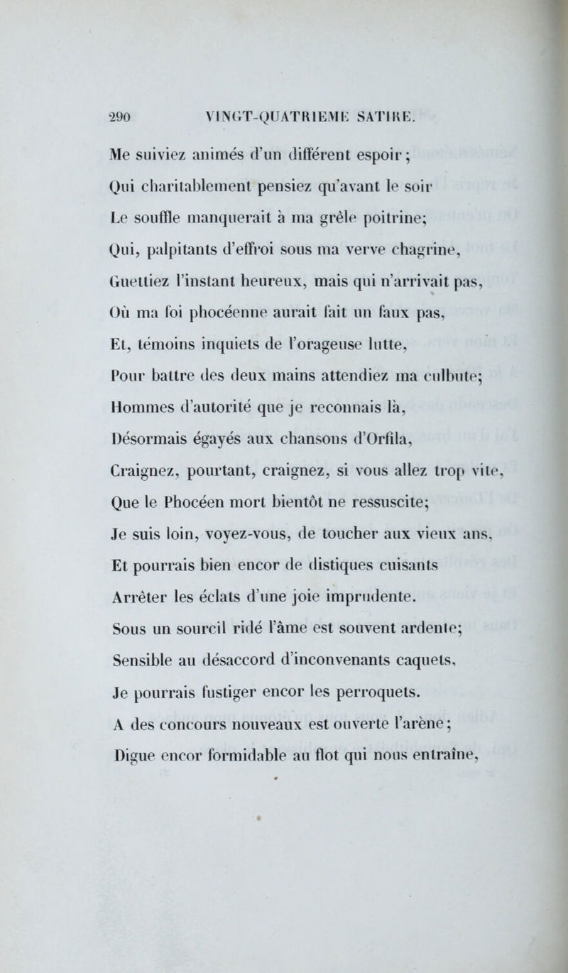 Me suiviez animés d'un différent espoir; Qui charitablement pensiez qu'avant le soir Le souffle manquerait à ma grêle poitrine; Qui, palpitants d'effroi sous ma verve chagrine, Guettiez l'instant heureux, mais qui n'arrivait pas, Où ma foi phocéenne aurait fait un faux pas. Et, témoins inquiets de l'orageuse lutte, Pour battre des deux mains attendiez ma culbute; Hommes d'autorité que je reconnais là, Désormais égayés aux chansons d'Orfîla, Craignez, pourtant, craignez, si vous allez trop vile Que le Phocéen mort bientôt ne ressuscite; Je suis loin, voyez-vous, de toucher aux vieux ans. Et pourrais bien encor de distiques cuisants Arrêter les éclats d'une joie imprudente. Sous un sourcil ridé l'àme est souvent ardente; Sensible au désaccord d'inconvenants caquets, Je pourrais fustiger encor les perroquets. A des concours nouveaux est ouverte l'arène; Digue encor formidable au flot qui nous entraîne.
