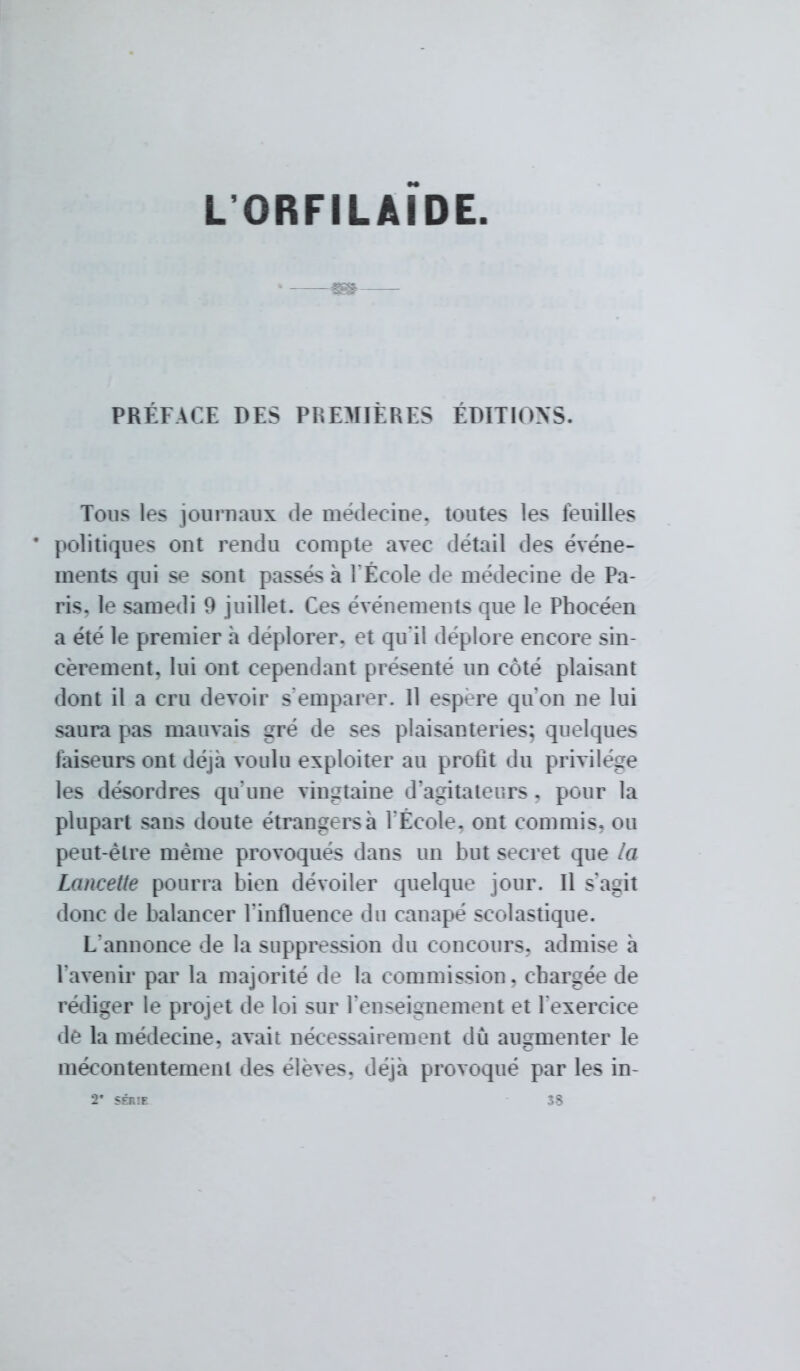 L ORFILAIDE PRÉFACE DES PREMIÈRES EDITIONS. Tous les journaux de médecine, toutes les feuilles politiques ont rendu compte avec détail des événe- ments qui se sont passés à l'École de médecine de Pa- ris, le samedi 9 juillet. Ces événements que le Phocéen a été le premier a déplorer, et qu'il déplore encore sin- cèrement, lui ont cependant présenté un côté plaisant dont il a cru devoir s emparer. 11 espère qu'on ne lui saura pas mauvais gré de ses plaisanteries; quelques faiseurs ont déjà voulu exploiter au profit du privilège les désordres qu'une vingtaine d'agitateurs . pour la plupart sans doute étrangersà l'École, ont commis, ou peut-être même provoqués dans un but secret que la Lancette pourra bien dévoiler quelque jour. Il s'apit donc de balancer l'influence du canapé scolastique. L'annonce de la suppression du concours, admise a l'avenir par la majorité de la commission, chargée de rédiger le projet de loi sur l'enseignement et l'exercice de la médecine, avait nécessairement du augmenter le mécontentement des élevés, déjà provoqué par les in-