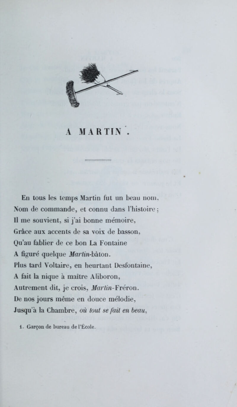 A MARTIN En tous les temps Martin lut un beau nom Nom de commande, et connu dans l'histoire Il me souvient, si j'ai bonne mémoire, Grâce aux accents de sa voix de basson. Qu'au tablier de ce bon La Fontaine A figuré quelque Martin-bâton. Plus tard Voltaire, en heurtant Desfontaioe, A lait la nique a maître Aliboron. Autrement dit. je crois. J/irzr/m-Fréron. De nos jours même en douce mélodie. Jusqu'à la Chambre, où tout se fait en beau. i. Garçon de bureau de l'Ecole.