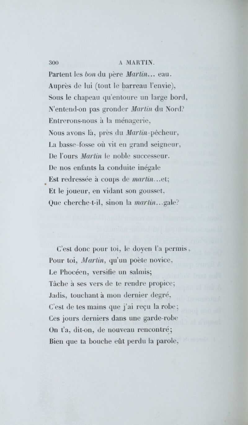 Partent les bon du père Martin... eau. Auprès de lui (tout le barreau l'envie), Sous le chapeau qu'entoure un large bord. N'entend-on pas gronder Martin du Nord? Entrerons-nous à la ménagerie. Nous avons là, près du Martin pêcheur, La basse-fosse où vit en grand seigneur, De l'ours Martin le noble successeur. De nos entants la conduite inégale Est redressée à coups de martin...e[: Et le joueur, en vidant son gousset. Que cherche-t-il, sinon la marlin. ..gale. C'est donc pour toi, le doyen l'a permis. Pour toi. Marlin, qu'un poète novice. Le Phocéen, versifie un salmis; Tâche à ses vers de te rendre propice; Jadis, touchant à mon dernier degré. C'est de tes mains que j'ai reçu la robe: Ces jours derniers dans une garde-robe On t'a, dit-on, de nouveau rencontre; Bien que ta bouche eût perdu la parole.