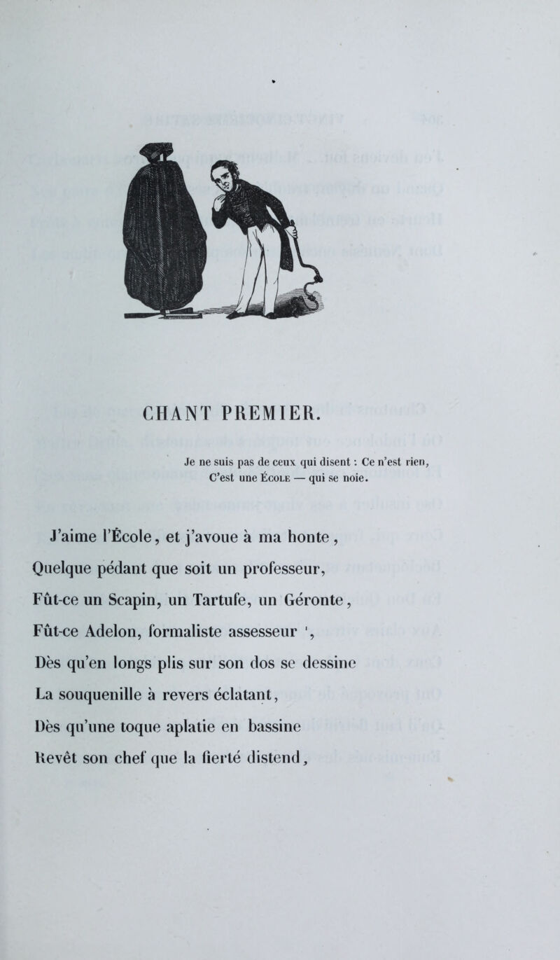 CHANT PREMIER. Je ne suis pas de ceux qui disent : Ce n'est rien, C'est une École — qui se noie. J'aime l'École, et j'avoue à ma honte , Quelque pédant que soit un professeur, Fût-ce un Scapin, un Tartufe, un Géronte, Fût-ce Adelon, formaliste assesseur Dès qu'en longs plis sur son clos se dessine La souquenille à revers éclatant, Dès qu'une toque aplatie en bassine Kevêt son chef que la fierté distend,