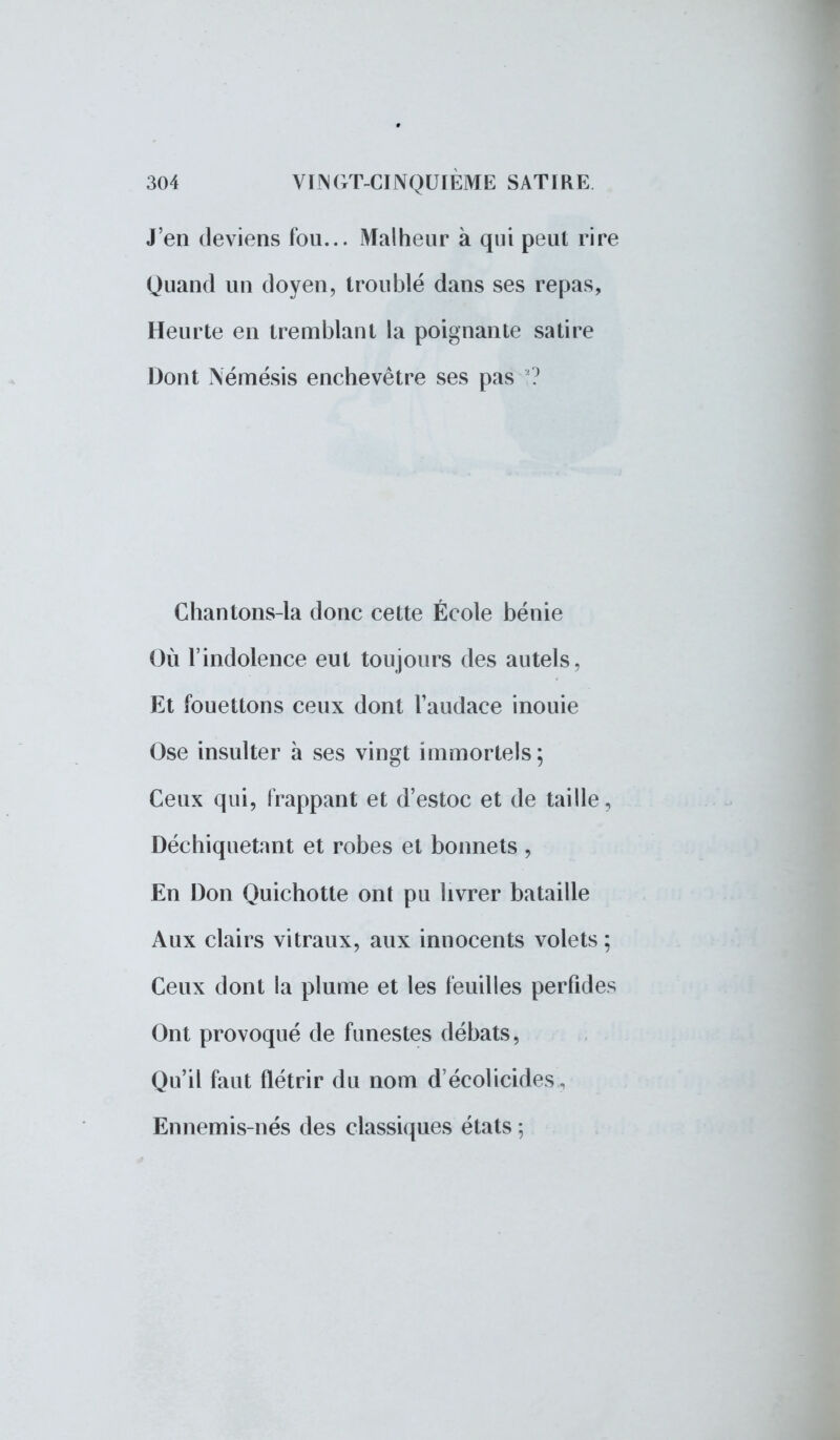 J'en deviens fou... Malheur à qui peut rire Quand un doyen, troublé dans ses repas, Heurte en tremblant la poignante satire Dont Némésis enchevêtre ses pas ? Chantons-la donc cette École bénie Où l'indolence eut toujours des autels, Et fouettons ceux dont l'audace inouie Ose insulter à ses vingt immortels; Ceux qui, frappant et d'estoc et de taille, Déchiquetant et robes et bonnets , En Don Quichotte ont pu livrer bataille Aux clairs vitraux, aux innocents volets; Ceux dont la plume et les feuilles perfides Ont provoqué de funestes débats, Qu'il faut flétrir du nom d'écolicides , Ennemis-nés des classiques états ;
