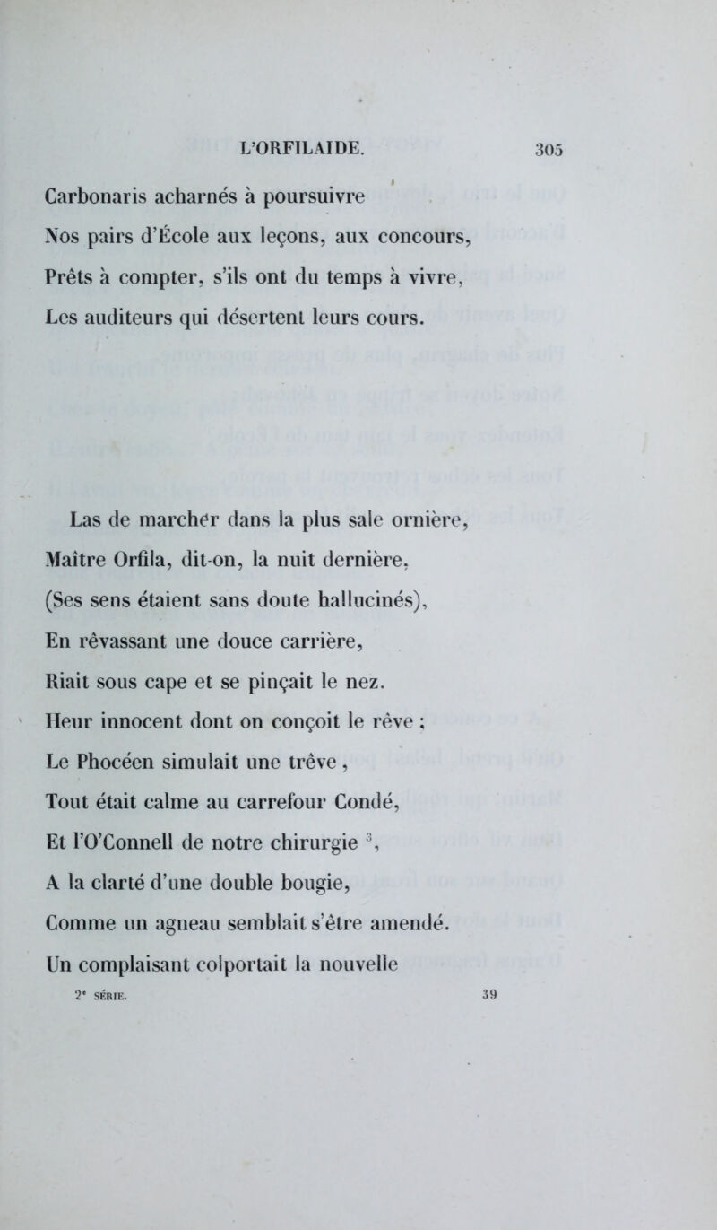 Carbonaris acharnés à poursuivre Nos pairs d'École aux leçons, aux concours, Prêts a compter, s'ils ont du temps à vivre, Les auditeurs qui désertent leurs cours. Las de marcher dans la plus sale ornière, Maître Orfila, dit on, la nuit dernière, (Ses sens étaient sans doute hallucinés), En rêvassant une douce carrière, Riait sous cape et se pinçait le nez. Heur innocent dont on conçoit le rêve ; Le Phocéen simulait une trêve, Tout était calme au carrefour Condé, Et l'0'Connell de notre chirurgie \ A la clarté d'une double bougie, Comme un agneau semblait s'être amendé. Un complaisant colportait la nouvelle 2* SÉRIE.