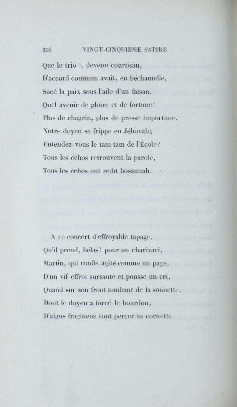 300 YINCxT-GNOUEME SATIRE. Que le trio . devenu courtisan. D'accord commun avait, en béchameUe, Sucé la paix sous l'aile d'un faisan. Quel avenir de gloire et de fortune ! Plus de chagrin, plus de presse importune, Notre doyen se Grippe en Jéhovah; Entendez-vous le tam-tam de l'École ? Tous les échos retrouvent la parole, Tous les échos ont redit hosannah. A ce concert d'effroyable tapage, Qu'il prend, hélas! pour un charivari, Martin, qui ronde agité comme un page. D'un vif effroi sursaute et pousse un cri. Quand sur son front tombant de la sonnette. Dont le doyen a forcé le bourdon. D'aigus fragmens vont percer sa cornette