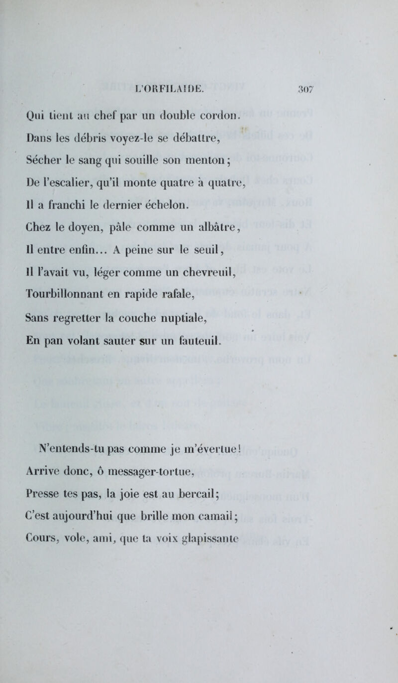 Qui tient au chef par un double cordon. Dans les débris voyez-le se débattre, Sécher le sang qui souille son menton; De l'escalier, qu'il monte quatre à quatn Il a franchi le dernier échelon. Chez le doyen, pâle comme un albâtre, Il entre enfin... A peine sur le seuil, 11 l'avait vu, léger comme un chevreuil, Tourbillonnant en rapide rafale, Sans regretter la couche nuptiale, En pan volant sauter sur un fauteuil. N'entends-tu pas comme je m'évertue i Arrive donc, ô messager-tortue, Presse tes pas, la joie est au bercail; C'est aujourd'hui que brille mon camaii ; Cours, vole, ami, que ta voix glapissante