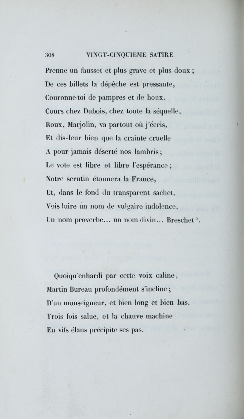Prenne un fausset et plus grave et plus doux ; De ces billets la dépêche est pressante, Couronne-toi de pampres et de houx. Cours chez Dubois, chez toute la séquelle, Roux, Marjolin, va partout où j'écris, Et dis-leur bien que la crainte cruelle A pour jamais déserté nos lambris ; Le vote est libre et libre l'espérance ; Notre scrutin étonnera la France, Et, dans le fond du transparent sachet, Vois luire un nom de vulgaire indolence, Un nom proverbe... un nom divin... Breschet \ Quoiqu enhardi par cette voix câline, Martin-Bureau profondément s'incline ; D'un monseigneur, et bien long et bien bas, Trois fois salue, et la chauve machine En vils élans précipite ses pas.