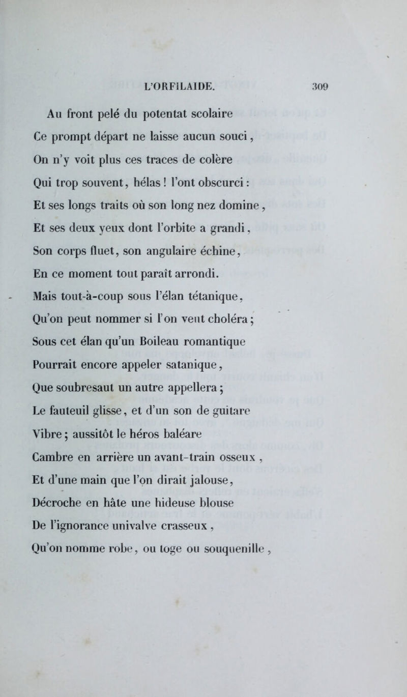 Au front pelé du potentat scolaire Ce prompt départ ne laisse aucun souci, On n'y voit plus ces traces de colère Qui trop souvent, hélas ! l'ont obscurci : El ses longs traits où son long nez domine , Et ses deux yeux dont l'orbite a grandi, Son corps fluet, son angulaire échine, En ce moment tout paraît arrondi. Mais tout-à-coup sous l'élan tétanique, Qu'on peut nommer si l'on veut choléra; Sous cet élan qu'un Boileau romantique Pourrait encore appeler satanique, Que soubresaut un autre appellera ; Le fauteuil glisse, et d'un son de guitare Vibre ; aussitôt le héros baléare Cambre en arrière un avant-train osseux , Et d'une main que l'on dirait jalouse, Décroche en hâte une hideuse blouse De l'ignorance univalve crasseux , Qu'on nomme robe, ou toge ou souquenille ,