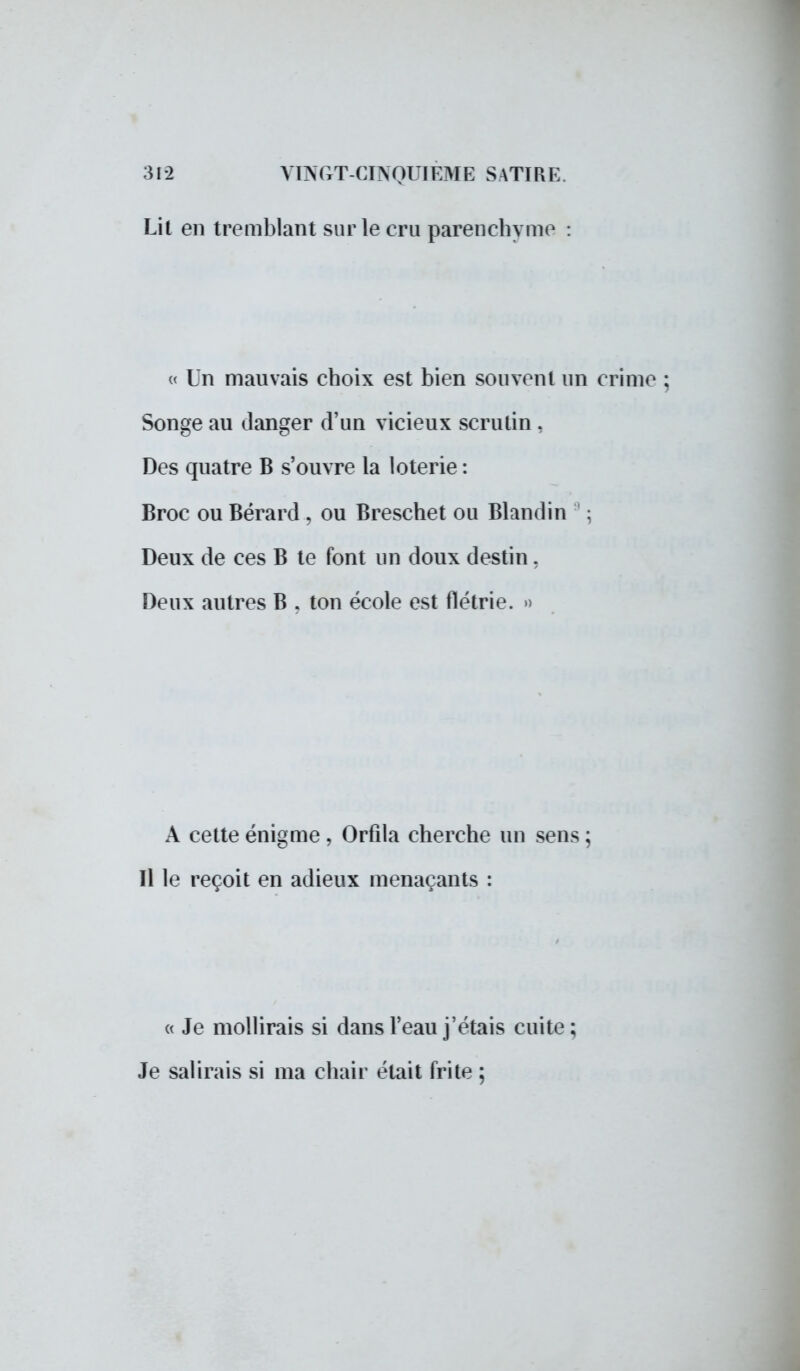 Lit en tremblant sur le cru parenchyme : « Un mauvais choix est bien souvent un crime ; Songe au danger d'un vicieux scrutin , Des quatre B s'ouvre la loterie: Broc ou Bérard , ou Breschet ou Blandin : Deux de ces B te font un doux destin, Deux autres B , ton école est flétrie. » A cette énigme , Orfila cherche un sens ; Il le reçoit en adieux menaçants : « Je mollirais si dans l'eau j'étais cuite ; Je salirais si ma chair était frite ;