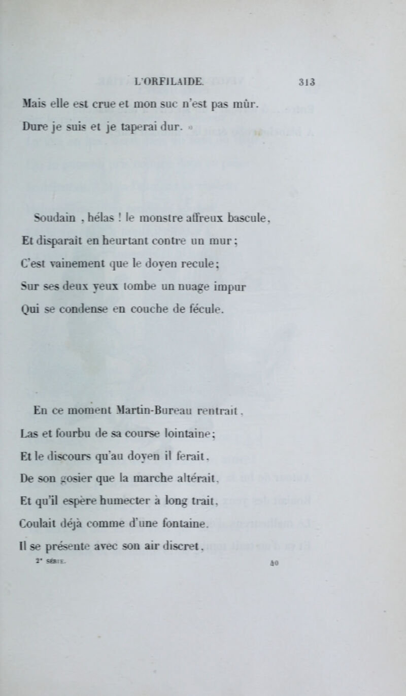 L ORPJLAÏDE Mais elle est crue et mon suc n'est pas mur Dure je sui> et je taperai dur. 313 Soudain . helas ! le monstre affreux bascule. Et disparait en heurtant contre un mur : C'est vainement que le doyen recule: Sur ses deux yeux tombe un nuage impur Qui se condense en couche de fécule. En ce moment Martin-Bureau rentrait Las et fourbu de sa course lointaine; Et le discours qu'au doyen il ferait. De son ..osier que la marche altérait. Et qu'il espère humecter a Ion* trait. Coulait déjà comme d'une fontaine Il se présent»- avec son air discret. 2- SÉB!E.