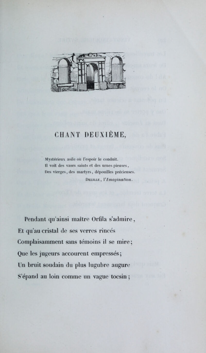 CHANT DEUXIÈME, Mystérieux asile où l'espoir le conduit. Il voit des vases saints et des urnes pieuses, Des vierges, des martyrs, dépouilles précieuses. Delille, VImagination. Pendant qu'ainsi maître Orfila s'admire, Et qu'au cristal de ses verres rincés Complaisamment sans témoins il se mire; Que les jugeurs accourent empressés; Un bruit soudain du plus lugubre augure S'épand au loin comme un vague tocsin ;
