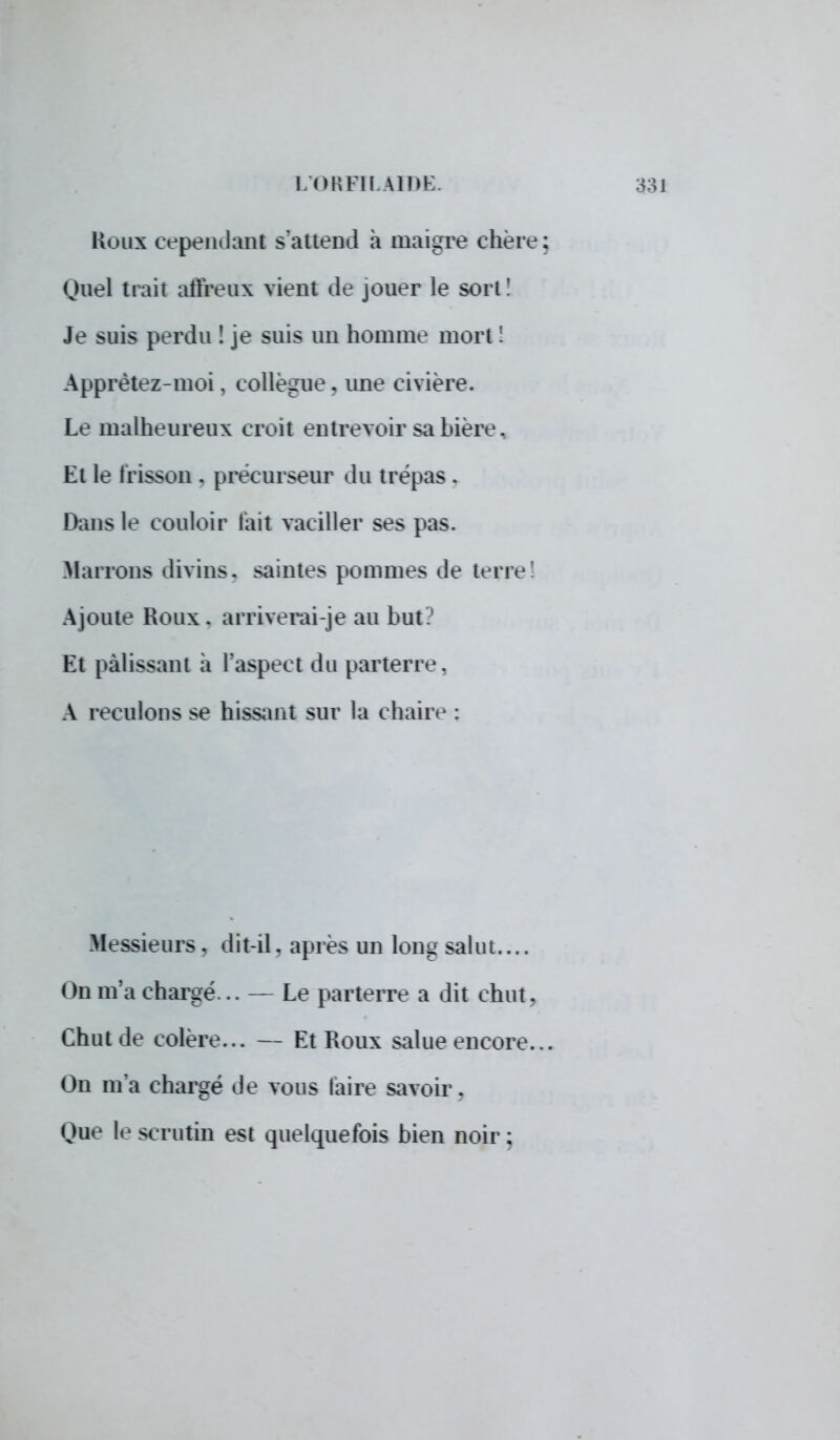 Rom cependant s'attend à maigre chère Ouel trait affreux vient de jouer le sort! Je suis perdu ! je suis un homme mort ! Apprêtez-moi, collègue, une civière. Le malheureux croit entrevoir sa bière. Et le frisson . précurseur du trépas. Dans le couloir l'ait vaciller ses pas. Marrons divins, saintes pommes de terre! Ajoute Roux, arriverai-je au but El palissant a l'aspect du parterre. A reculons se hissant sur la chaire : Messieurs, dit-il. après un long salut.... ( )n m'a chargé... — Le parterre a dit chut. Chut de colère... — Et Roux salue encore. On m'a chargé de vous taire savoir. Que le scrutin est quelquefois bien noir;