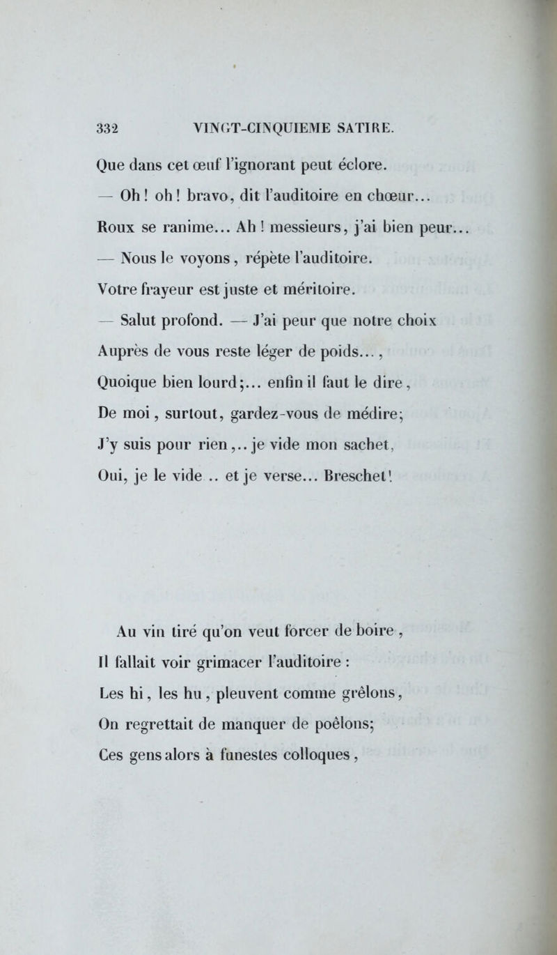 Que dans cet œuf l'ignorant peut éclore. — Oh! oh! bravo, dit l'auditoire en chœur... Roux se ranime... Ah ! messieurs, j'ai bien peur. — Nous le voyons, répète l'auditoire. Votre frayeur est juste et méritoire. — Salut profond. — J'ai peur que notre choix Auprès de vous reste léger de poids..., Quoique bien lourd;... enfin il faut le dire, De moi, surtout, gardez-vous de médire; J'y suis pour rien,., je vide mon sachet, Oui, je le vide .. et je verse... Breschel! Au vin tiré qu'on veut forcer de boire , Il fallait voir grimacer l'auditoire : Les hi, les hu , pleuvent comme grêlons, On regrettait de manquer de poêlons; Ces gens alors à funestes colloques ,