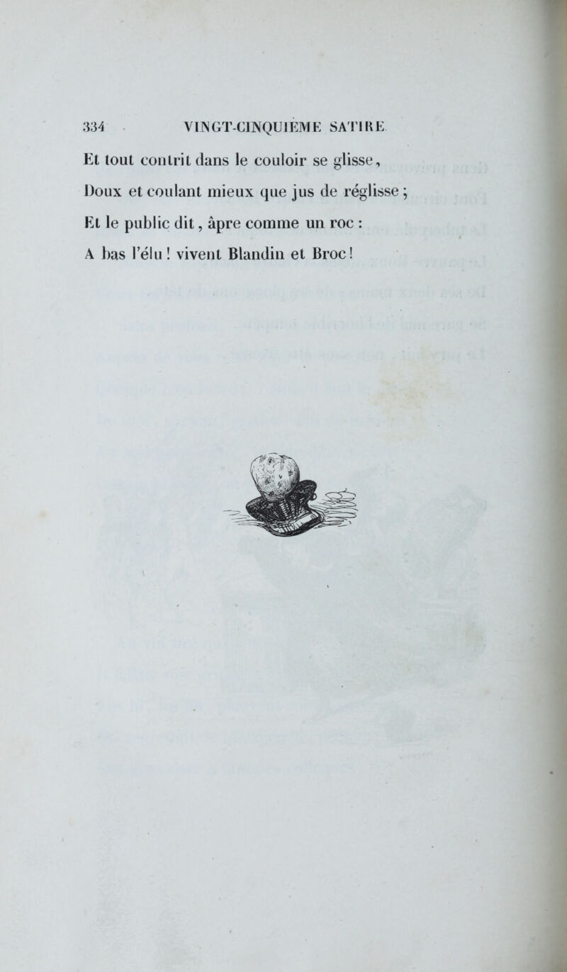 Et tout contrit dans le couloir se glisse, Doux et coulant mieux que jus de réglisse Et le public dit, âpre comme un roc : A bas l'élu ! vivent Blandin et Broc!