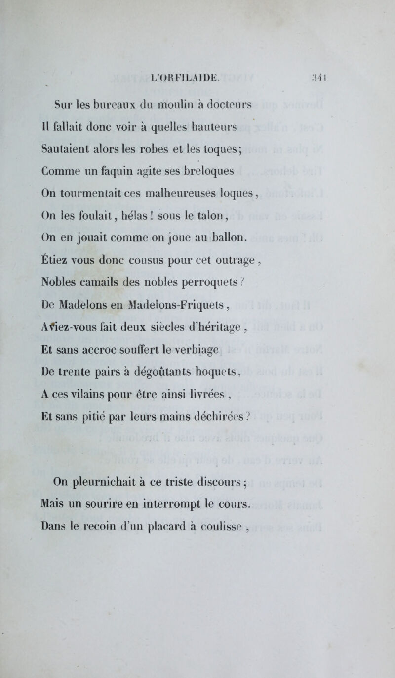 Sur les bureaux du moulin à docteurs Il fallait donc voir à quelles hauteurs Sautaient alors les robes et les loques; Comme un faquin agite ses breloques On tourmentait ces malheureuses loques, On les foulait, hélas ! sous le talon, On en jouait comme on joue au ballon. Étiez vous donc cousus pour cet outrage , Nobles camails des nobles perroquets ? De Madelons en Madelons-Friquets, Àf iez-vous fait deux siècles d'héritage , Et sans accroc souffert le verbiage De trente pairs à dégoûtants hoquets, A ces vilains pour être ainsi livrées , Et sans pitié par leurs mains déchirées ? On pleurnichait à ce triste discours ; Mais un sourire en interrompt le cours. Dans le recoin d'un placard à coulisse ,