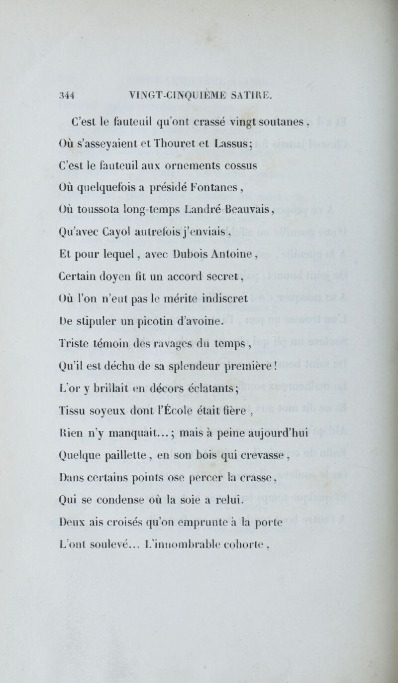 C'est le fauteuil qu'ont crasse vingt soutanes , Où s'asseyaient et Thouret et Lassus: C'est le fauteuil aux ornements cossus Où quelquefois a présidé Fontanes , Où toussota long-temps Landré-Beau vais, Qu'avec Cayol autrefois j'enviais , Et pour lequel, avec Dubois Antoine , Certain doyen fit un accord secret, Où l'on n'eut pas le mérite indiscret De stipuler un picotin d'avoine. Triste témoin des ravages du temps , Qu'il est déchu de sa splendeur première î Lor y brillait en décors éclatants; Tissu soyeux dont l'École était fîère , Rien n'y manquait... ; mais à peine aujourd'hui Quelque paillette , en son bois qui crevasse , Dans certains points ose percer la crasse, Qui se condense où la soie a relui. Deux ais croisés qu'on emprunte à la porte L'ont soulevé... L'innombrable cohorte,