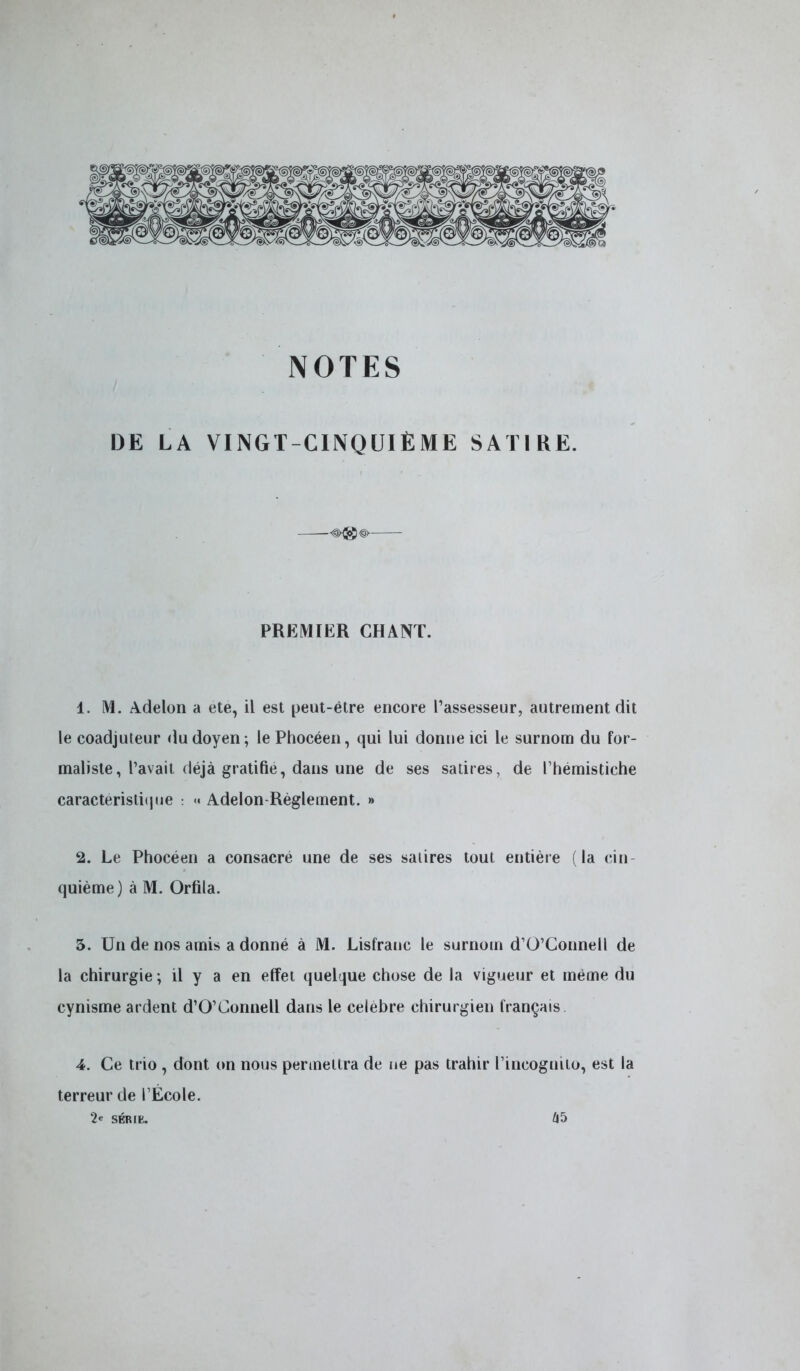 NOTES DE LA VINGT-CINQUIÈME SATIRE. PREMIER CHANT. 1. M. Adelon a ete, il est peut-être encore l'assesseur, autrement dit le coadjuteur du doyen ; le Phocéen, qui lui donne ici le surnom du for- maliste, l'avait déjà gratiné, dans une de ses satires, de l'hémistiche caractéristique : « Adelon-Règlement. » 2. Le Phocéen a consacré une de ses satires tout entière (la cin- quième) à M. Orfila. 5. Un de nos amis a donné à M. Lisfranc le surnom d'O'Connell de la chirurgie ; il y a en effet quelque chose de la vigueur et même du cynisme ardent d'O'Connell dans le célèbre chirurgien français 4. Ce trio , dont on nous permettra de ne pas trahir l'incognito, est la terreur de l'École. 2* série. 45