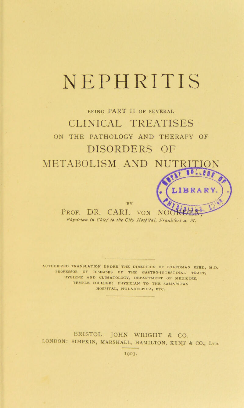 NEPHRITIS BEING PART II OF SEVERAL CLINICAL TREATISES ON THE PATHOLOGY AND THERAPY OF DISORDERS OF METABOLISM AND Prof. DR. CARL von Physician in Chit/ to the City Hospital, Frankfort a. M. AUTHORIZED TRANSLATION UNDER THE DIRECTION OF BOARDMAN REED, M.D. PROFESSOR OF DISEASES OF THE GASTRO-INTESTINAL TRACT, HYGIENE AND CLIMATOLOGY, DEPARTMENT OF MEDICINE, TEMPLE COLLEGE; PHYSICIAN TO THE SAMARITAN HOSPITAL, PHILADELPHIA, ETC. BRISTOL: JOHN WRIGHT & CO. LONDON: SIMPKIN, MARSHALL, HAMILTON, KEN.T & CO., Ltd. J903.