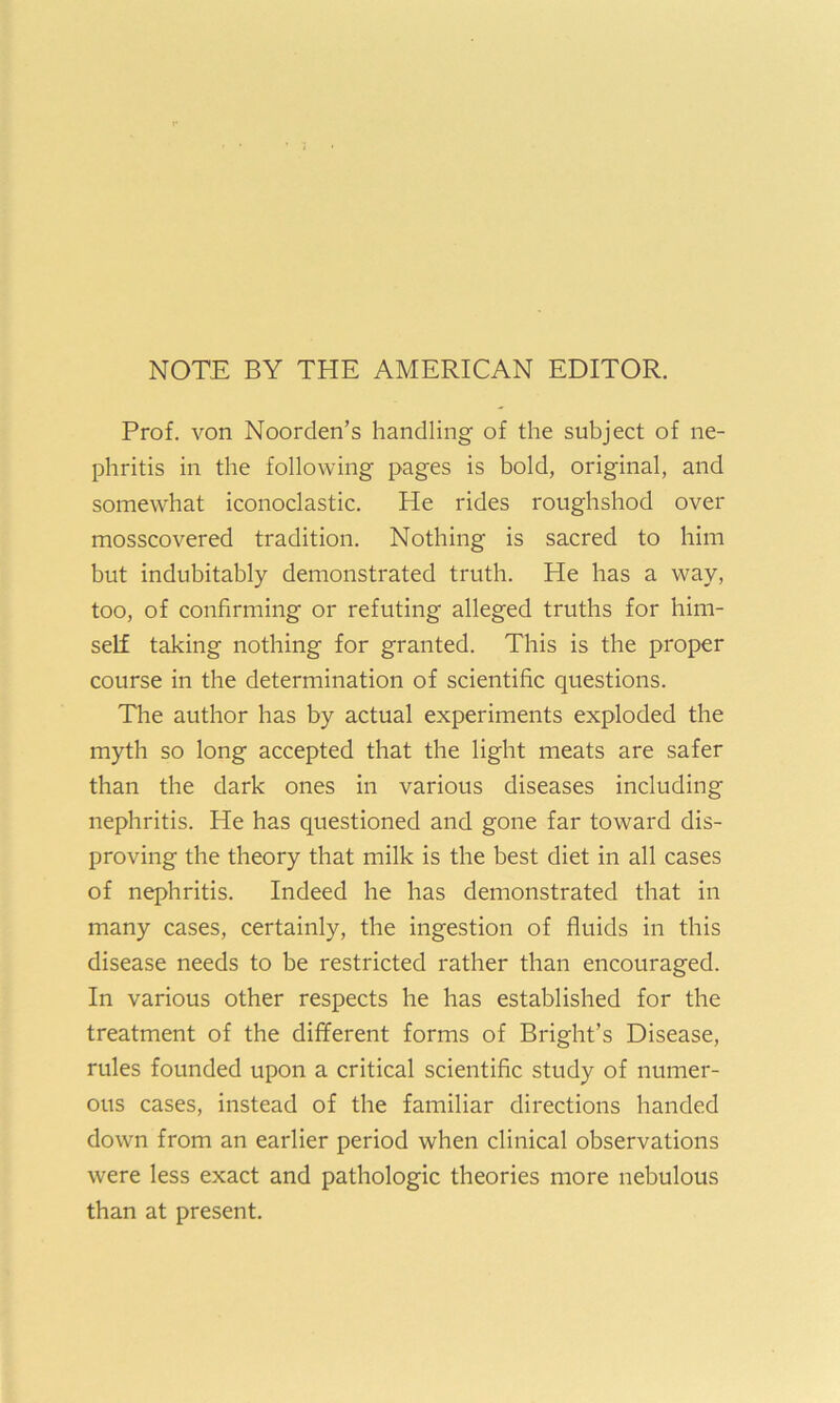 NOTE BY THE AMERICAN EDITOR. Prof, von Noorden’s handling of the subject of ne- phritis in the following pages is bold, original, and somewhat iconoclastic. He rides roughshod over mosscovered tradition. Nothing is sacred to him but indubitably demonstrated truth. He has a way, too, of confirming or refuting alleged truths for him- self taking nothing for granted. This is the proper course in the determination of scientific questions. The author has by actual experiments exploded the myth so long accepted that the light meats are safer than the dark ones in various diseases including nephritis. He has questioned and gone far toward dis- proving the theory that milk is the best diet in all cases of nephritis. Indeed he has demonstrated that in many cases, certainly, the ingestion of fluids in this disease needs to be restricted rather than encouraged. In various other respects he has established for the treatment of the different forms of Bright’s Disease, rules founded upon a critical scientific study of numer- ous cases, instead of the familiar directions handed down from an earlier period when clinical observations were less exact and pathologic theories more nebulous than at present.