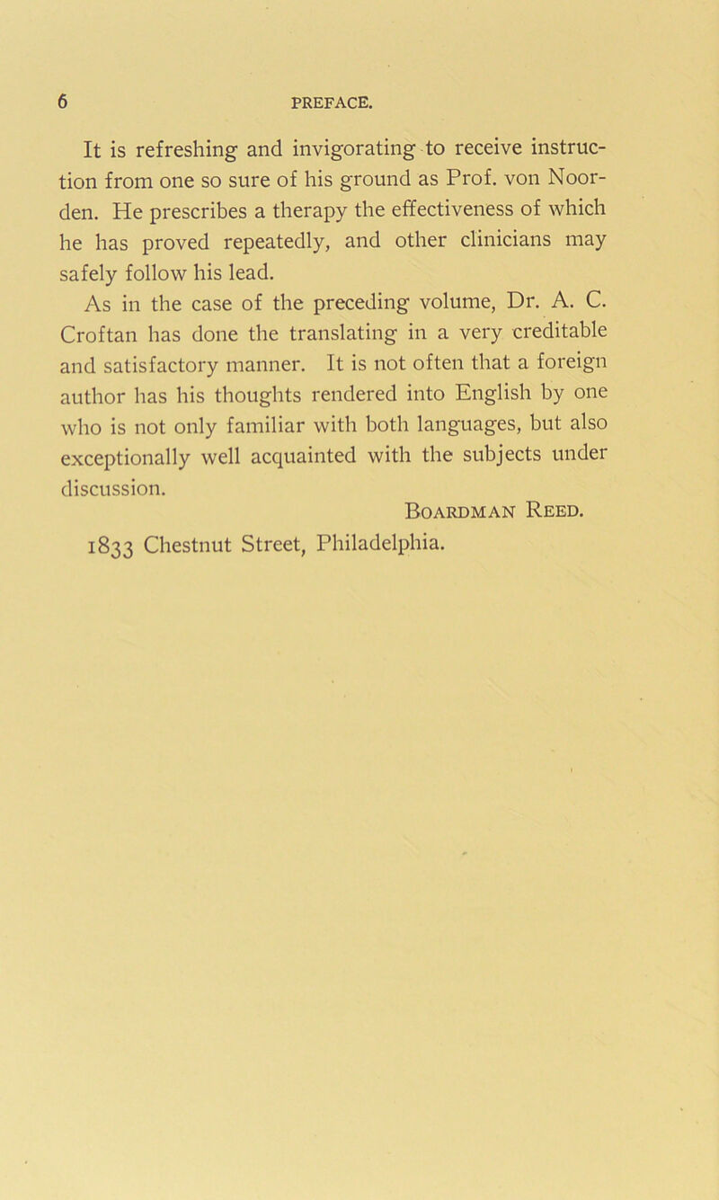 It is refreshing and invigorating to receive instruc- tion from one so sure of his ground as Prof, von Noor- den. He prescribes a therapy the effectiveness of which he has proved repeatedly, and other clinicians may safely follow his lead. As in the case of the preceding volume, Dr. A. C. Croftan has done the translating in a very creditable and satisfactory manner. It is not often that a foreign author has his thoughts rendered into English by one who is not only familiar with both languages, but also exceptionally well acquainted with the subjects under discussion. Boardman Reed. 1833 Chestnut Street, Philadelphia.