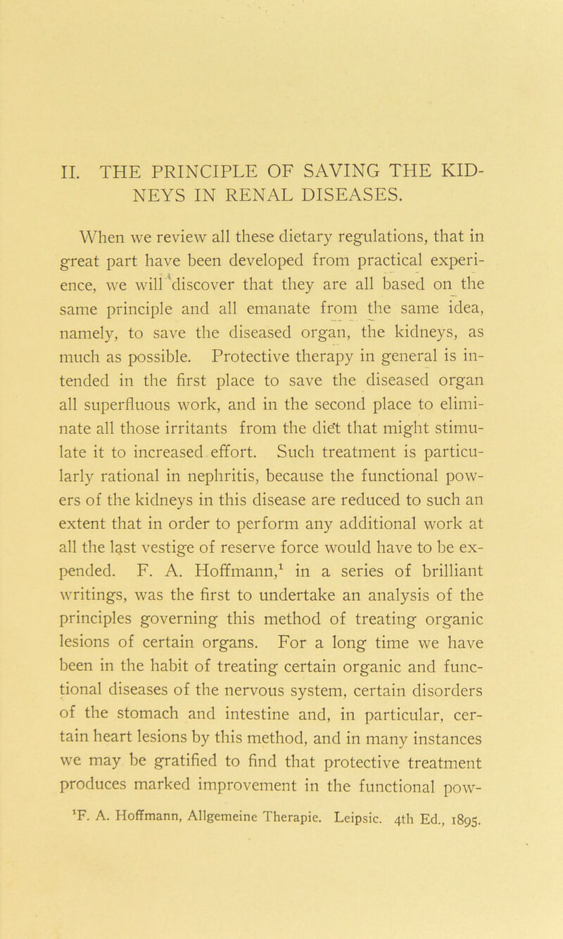II. THE PRINCIPLE OF SAVING THE KID- NEYS IN RENAL DISEASES. When we review all these dietary regulations, that in great part have been developed from practical experi- ence, we will discover that they are all based on the same principle and all emanate from the same idea, namely, to save the diseased organ, the kidneys, as much as possible. Protective therapy in general is in- tended in the first place to save the diseased organ all superfluous work, and in the second place to elimi- nate all those irritants from the diet that might stimu- late it to increased effort. Such treatment is particu- larly rational in nephritis, because the functional pow- ers of the kidneys in this disease are reduced to such an extent that in order to perform any additional work at all the last vestige of reserve force would have to be ex- pended. F. A. Hoffmann,1 in a series of brilliant writings, was the first to undertake an analysis of the principles governing this method of treating organic lesions of certain organs. For a long time we have been in the habit of treating certain organic and func- tional diseases of the nervous system, certain disorders of the stomach and intestine and, in particular, cer- tain heart lesions by this method, and in many instances we may be gratified to find that protective treatment produces marked improvement in the functional pow- ’F. A. Hoffmann, Allgemeine Therapie. Leipsic. 4th Ed., 1895.