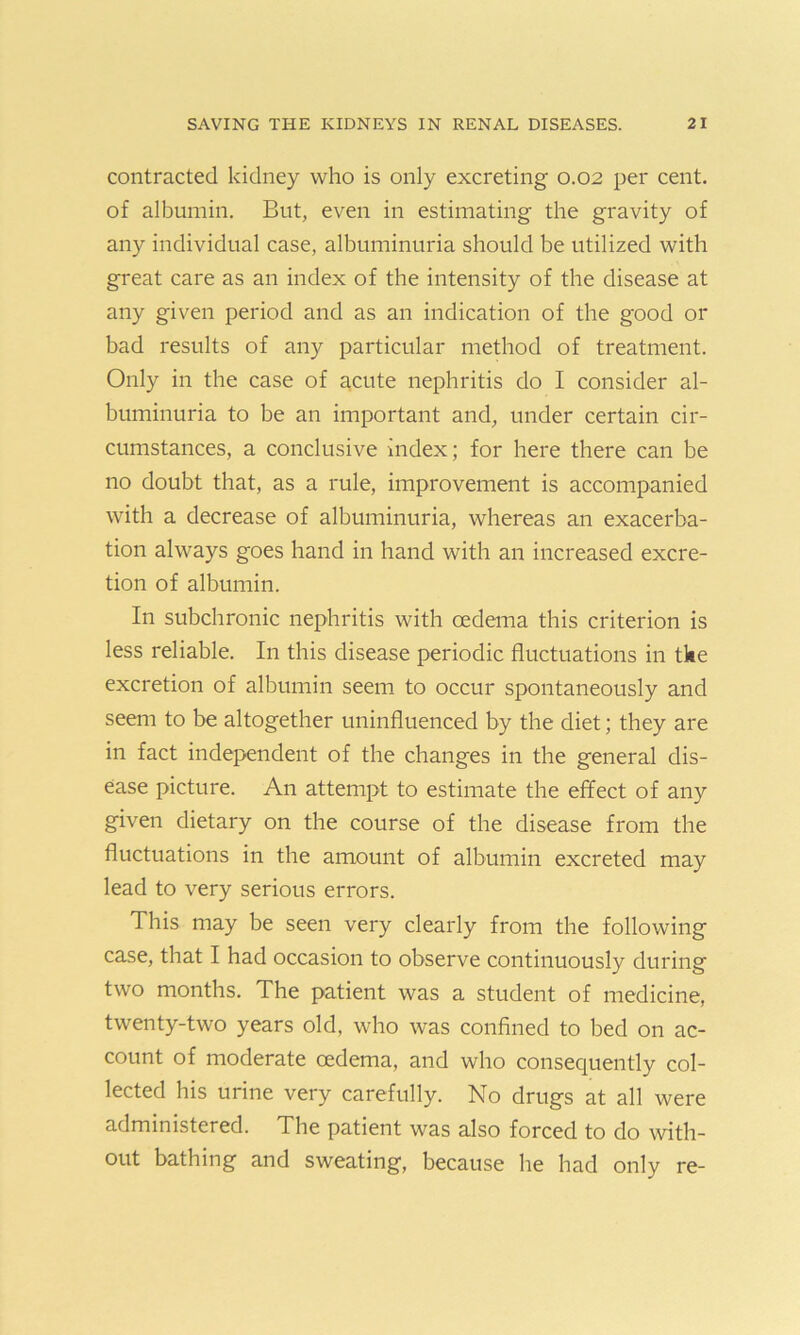 contracted kidney who is only excreting 0.02 per cent, of albumin. But, even in estimating the gravity of any individual case, albuminuria should be utilized with great care as an index of the intensity of the disease at any given period and as an indication of the good or bad results of any particular method of treatment. Only in the case of acute nephritis do I consider al- buminuria to be an important and, under certain cir- cumstances, a conclusive index; for here there can be no doubt that, as a rule, improvement is accompanied with a decrease of albuminuria, whereas an exacerba- tion always goes hand in hand with an increased excre- tion of albumin. In subchronic nephritis with oedema this criterion is less reliable. In this disease periodic fluctuations in tke excretion of albumin seem to occur spontaneously and seem to be altogether uninfluenced by the diet; they are in fact independent of the changes in the general dis- ease picture. An attempt to estimate the effect of any given dietary on the course of the disease from the fluctuations in the amount of albumin excreted may lead to very serious errors. This may be seen very clearly from the following case, that I had occasion to observe continuously during two months. The patient was a student of medicine, twenty-two years old, who was confined to bed on ac- count of moderate oedema, and who consequently col- lected his urine very carefully. No drugs at all were administered. The patient was also forced to do with- out bathing and sweating, because he had only re-