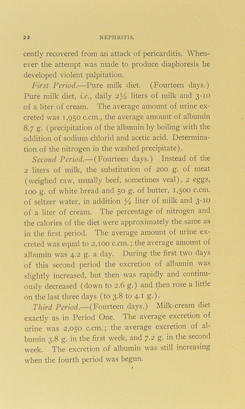 cently recovered from an attack of pericarditis. When- ever the attempt was made to produce diaphoresis he developed violent palpitation. First Period.—Pure milk diet. (Fourteen days.) Pure milk diet, i.e., daily 2^4 liters of milk and 3-10 of a liter of cream. The average amount of urine ex- creted was 1,950 c.cm., the average amount of albumin 8.7 g. (precipitation of the albumin by boiling with the addition of sodium chloricl and acetic acid. Determina- tion of the nitrogen in the washed precipitate). Second Period.— (Fourteen days.) Instead of the 2 liters of milk, the substitution of 200 g. of meat (weighed raw, usually beef, sometimes veal), 2 eggs, 100 g. of white bread and 50 g‘- of butter, 1,500 c.cm. of seltzer water, in addition }4 liter of milk and 3-10 of a liter of cream. The percentage of nitrogen and the calories of the diet were approximately the same as in the first period. The average amount of urine ex- creted was equal to 2,100 c.cm.; the average amount of albumin was 4.2 g. a day. During the first two days of this second period the excretion of albumin was slightly increased, but then was rapidly and continu- ously decreased (down to 2.6 g.) and then rose a little on the last three days (to 3.8 to 4.1 g.). Third Period.— (Fourteen days.) Milk-cream diet exactly as in Period One. The average excietion of urine was 2,050 c.cm.; the average excretion of al- bumin 3.8 g. in the first week, and 7.2 g. in the second week. The excretion of albumin was still increasing when the fourth period was begun.