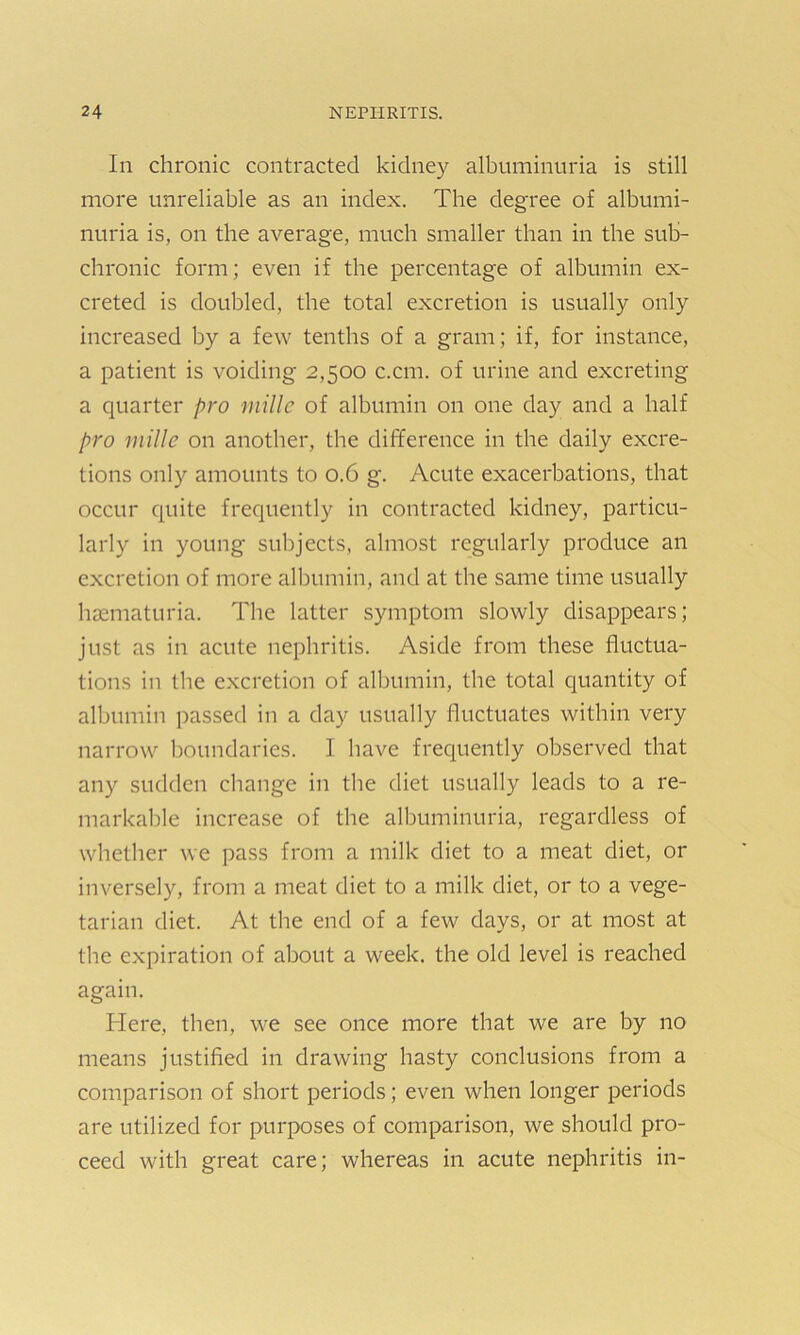In chronic contracted kidney albuminuria is still more unreliable as an index. The degree of albumi- nuria is, on the average, much smaller than in the sub- chronic form; even if the percentage of albumin ex- creted is doubled, the total excretion is usually only increased by a few tenths of a gram; if, for instance, a patient is voiding 2,500 c.cm. of urine and excreting a quarter pro millc of albumin on one day and a half pro millc on another, the difference in the daily excre- tions only amounts to 0.6 g. Acute exacerbations, that occur quite frequently in contracted kidney, particu- larly in young subjects, almost regularly produce an excretion of more albumin, and at the same time usually haematuria. The latter symptom slowly disappears; just as in acute nephritis. Aside from these fluctua- tions in the excretion of albumin, the total quantity of albumin passed in a day usually fluctuates within very narrow boundaries. I have frequently observed that any sudden change in the diet usually leads to a re- markable increase of the albuminuria, regardless of whether we pass from a milk diet to a meat diet, or inversely, from a meat diet to a milk diet, or to a vege- tarian diet. At the end of a few days, or at most at the expiration of about a week, the old level is reached again. Here, then, we see once more that we are by no means justified in drawing hasty conclusions from a comparison of short periods; even when longer periods are utilized for purposes of comparison, we should pro- ceed with great care; whereas in acute nephritis in-