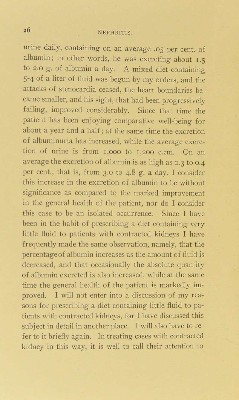 NEFIIRITIS. urine daily, containing on an average .05 per cent, of albumin; in other words, he was excreting about 1.5 to 2.0 g. of albumin a day. A mixed diet containing 5-4 of a liter of fluid was begun by my orders, and the attacks of stenocardia ceased, the heart boundaries be- came smaller, and his sight, that had been progressively failing, improved considerably. Since that time the patient has been enjoying comparative well-being for about a year and a half; at the same time the excretion of albuminuria has increased, while the average excre- tion of urine is from 1,000 to 1,200 c.cm. On an average the excretion of albumin is as high as 0.3 to 0.4 per cent., that is, from 3.0 to 4.8 g. a day. I consider this increase in the excretion of albumin to be without significance as compared to the marked improvement in the general health of the patient, nor do I consider this case to be an isolated occurrence. Since I have been in the habit of prescribing a diet containing very little fluid to patients with contracted kidneys I have frequently made the same observation, namely, that the percentage of albumin increases as the amount of fluid is decreased, and that occasionally the absolute quantity of albumin excreted is also increased, while at the same time the general health of the patient is markedly im- proved. I will not enter into a discussion of my rea- sons for prescribing a diet containing little fluid to pa- tients with contracted kidneys, for I have discussed this subject in detail in another place. I will also have to re- fer to it briefly again. In treating cases with contracted kidney in this way, it is well to call their attention to