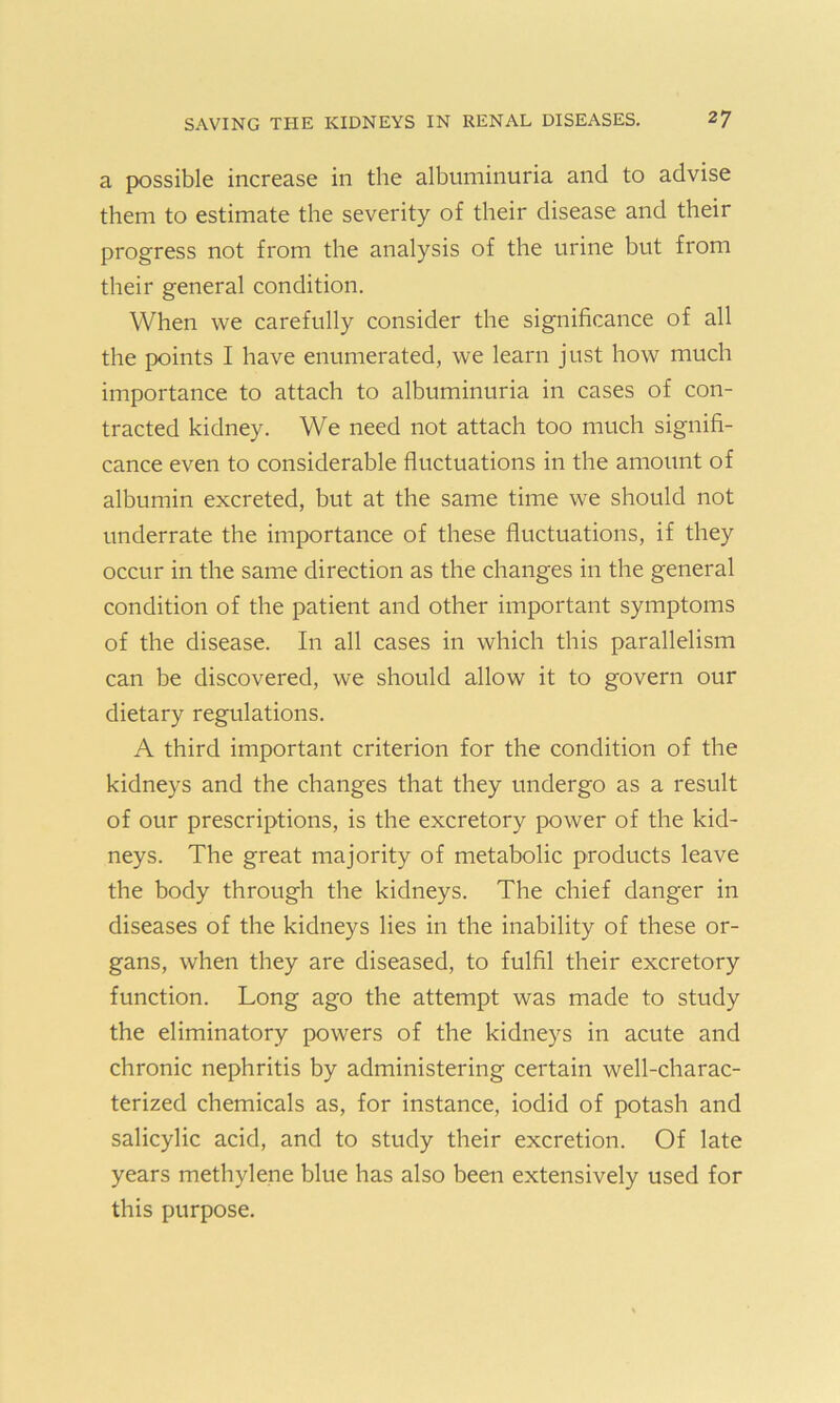 a possible increase in the albuminuria and to advise them to estimate the severity of their disease and their progress not from the analysis of the urine but from their general condition. When we carefully consider the significance of all the points I have enumerated, we learn just how much importance to attach to albuminuria in cases of con- tracted kidney. We need not attach too much signifi- cance even to considerable fluctuations in the amount of albumin excreted, but at the same time we should not underrate the importance of these fluctuations, if they occur in the same direction as the changes in the general condition of the patient and other important symptoms of the disease. In all cases in which this parallelism can be discovered, we should allow it to govern our dietary regulations. A third important criterion for the condition of the kidneys and the changes that they undergo as a result of our prescriptions, is the excretory power of the kid- neys. The great majority of metabolic products leave the body through the kidneys. The chief danger in diseases of the kidneys lies in the inability of these or- gans, when they are diseased, to fulfil their excretory function. Long ago the attempt was made to study the eliminatory powers of the kidneys in acute and chronic nephritis by administering certain well-charac- terized chemicals as, for instance, iodid of potash and salicylic acid, and to study their excretion. Of late years methylene blue has also been extensively used for this purpose.