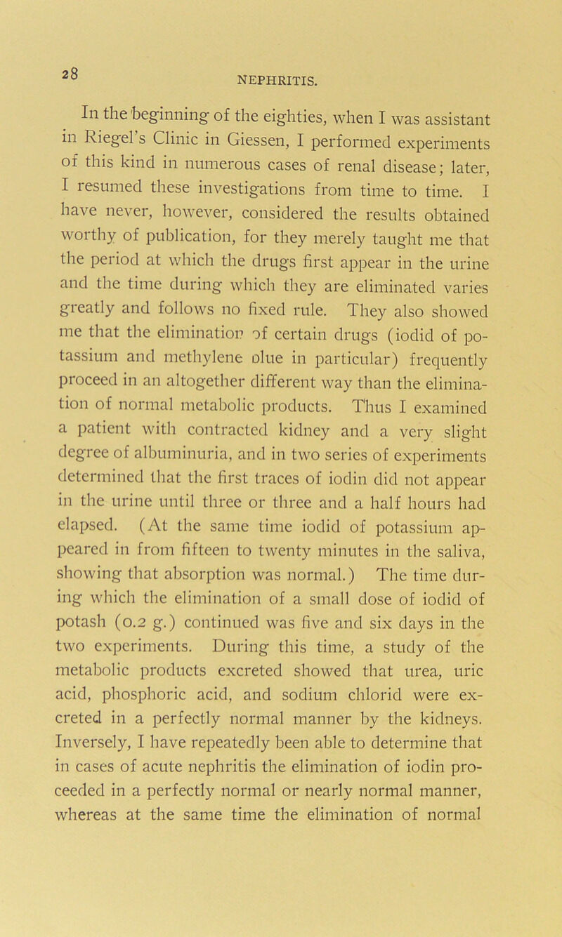 nephritis. In the 'beginning of the eighties, when I was assistant in kiegel s Clinic in Giessen, I performed experiments of this kind in numerous cases of renal disease; later, I resumed these investigations from time to time. I have never, however, considered the results obtained worthy of publication, for they merely taught me that the period at which the drugs first appear in the urine and the time during which they are eliminated varies greatly and follows no fixed rule. 1 hey also showed me that the elimination of certain drugs (iodid of po- tassium and methylene olue in particular) frequently proceed in an altogether different way than the elimina- tion of normal metabolic products. Thus I examined a patient with contracted kidney and a very slight degree of albuminuria, and in two series of experiments determined that the first traces of iodin did not appear in the urine until three or three and a half hours had elapsed. (At the same time iodid of potassium ap- peared in from fifteen to twenty minutes in the saliva, showing that absorption was normal.) The time dur- ing which the elimination of a small dose of iodid of potash (0.2 g.) continued was five and six days in the two experiments. During this time, a study of the metabolic products excreted showed that urea, uric acid, phosphoric acid, and sodium chlorid were ex- creted in a perfectly normal manner by the kidneys. Inversely, I have repeatedly been able to determine that in cases of acute nephritis the elimination of iodin pro- ceeded in a perfectly normal or nearly normal manner, whereas at the same time the elimination of normal