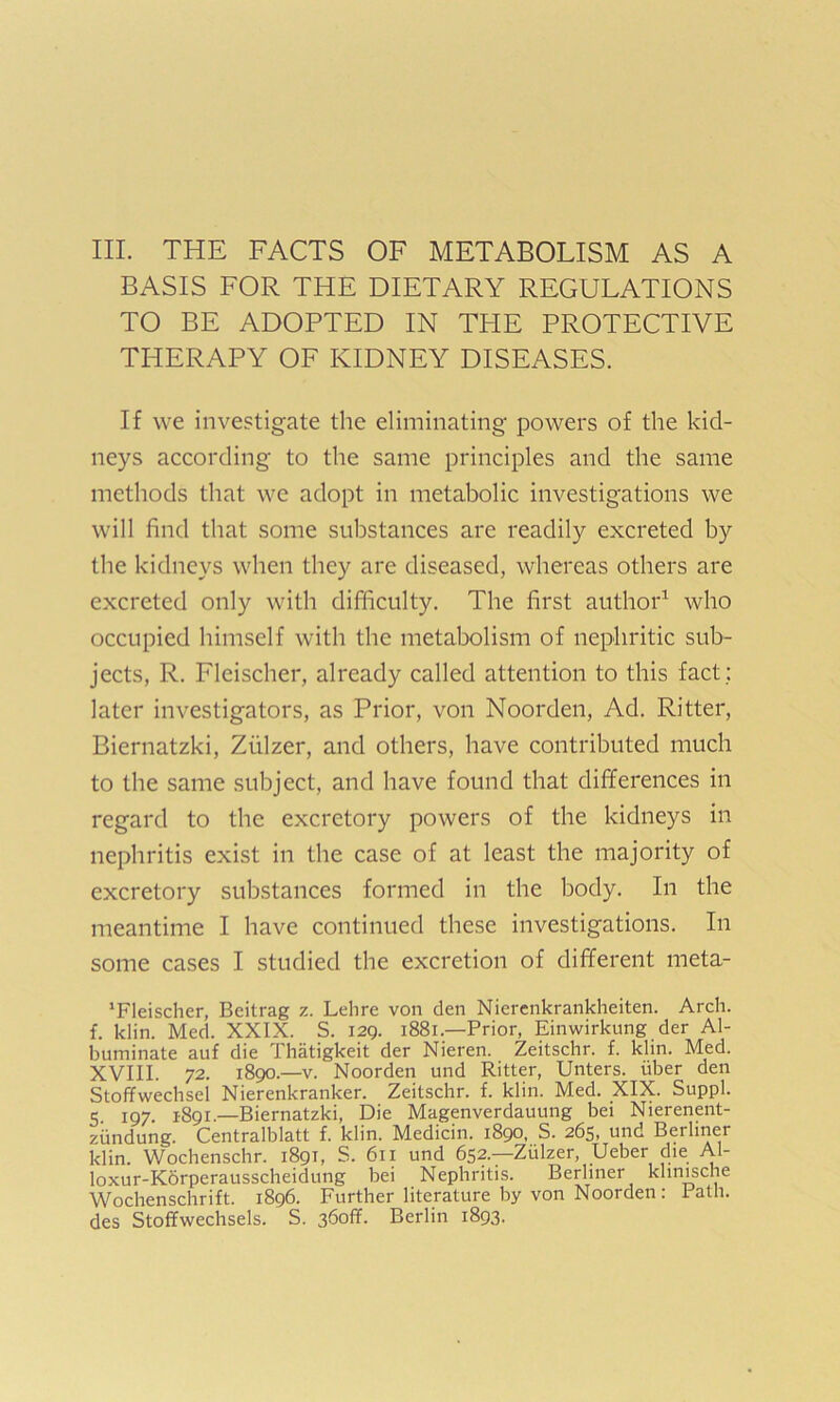 III. THE FACTS OF METABOLISM AS A BASIS FOR THE DIETARY REGULATIONS TO BE ADOPTED IN TPIE PROTECTIVE THERAPY OF KIDNEY DISEASES. If we investigate the eliminating powers of the kid- neys according to the same principles and the same methods that we adopt in metabolic investigations we will find that some substances are readily excreted by the kidneys when they are diseased, whereas others are excreted only with difficulty. The first author1 who occupied himself with the metabolism of nephritic sub- jects, R. Fleischer, already called attention to this fact : later investigators, as Prior, von Noorden, Ad. Ritter, Biernatzki, Ziilzer, and others, have contributed much to the same subject, and have found that differences in regard to the excretory powers of the kidneys in nephritis exist in the case of at least the majority of excretory substances formed in the body. In the meantime I have continued these investigations. In some cases I studied the excretion of different meta- ’Fleischer, Beitrag z. Lehre von den Nierenkrankheiten. Arch, f. klin. Med. XXIX. S. 129. 1881—Prior, Einwirkung der Al- buminate auf die Thatigkeit der Nieren. Zeitschr. f. klin. Med. XVIII. 72. 1890.—v. Noorden und Ritter, Unters. iiber den Stoffwechsel Nierenkranker. Zeitschr. f. klin. Med. XIX. Suppl. 5 197 1891.—Biernatzki, Die Magenverdauung bei Nierenent- ziindung. Centralblatt f. klin. Medicin. 1890, S. 265, und Berliner klin. Wochenschr. 1891, S. 611 und 652.—Zulzer, Ueber die AI- loxur-Korperausscheidung bei Nephritis. Berliner khnische Wochenschrift. 1896. Further literature by von Noorden: 1 ath. des Stoffwechsels. S. 36off. Berlin 1893.