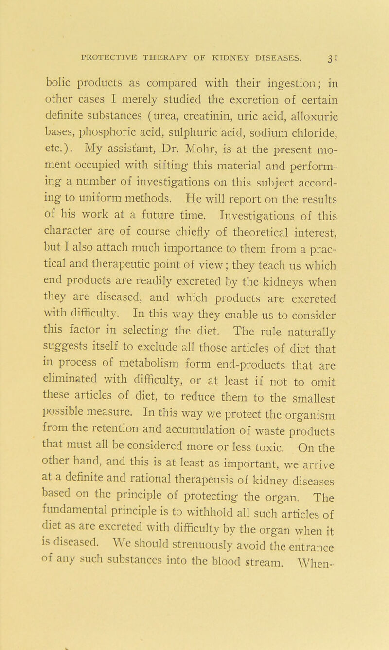 bolic products as compared with their ingestion; in other cases I merely studied the excretion of certain definite substances (urea, creatinin, uric acid, alloxuric bases, phosphoric acid, sulphuric acid, sodium chloride, etc.). My assistant, Dr. Mohr, is at the present mo- ment occupied with sifting this material and perform- ing- a number of investigations on this subject accord- ing to uniform methods. He will report on the results of his work at a future time. Investigations of this character are of course chiefly of theoretical interest, but I also attach much importance to them from a prac- tical and therapeutic point of view; they teach us which end products are readily excreted by the kidneys when they are diseased, and which products are excreted with difficulty. In this way they enable us to consider this factor in selecting the diet. The rule naturally suggests itself to exclude all those articles of diet that in process of metabolism form end-products that are eliminated with difficulty, or at least if not to omit these ai tides of diet, to reduce them to the smallest possible measure. In this way we protect the organism from the retention and accumulation of waste products that must all be considered more or less toxic. On the other hand, and this is at least as important, we arrive at a definite and rational therapeusis of kidney diseases based on the principle of protecting the organ. The fundamental pi inciple is to withhold all such articles of diet as are excreted with difficulty by the organ when it is diseased. We should strenuously avoid the entrance of any such substances into the blood stream. When-