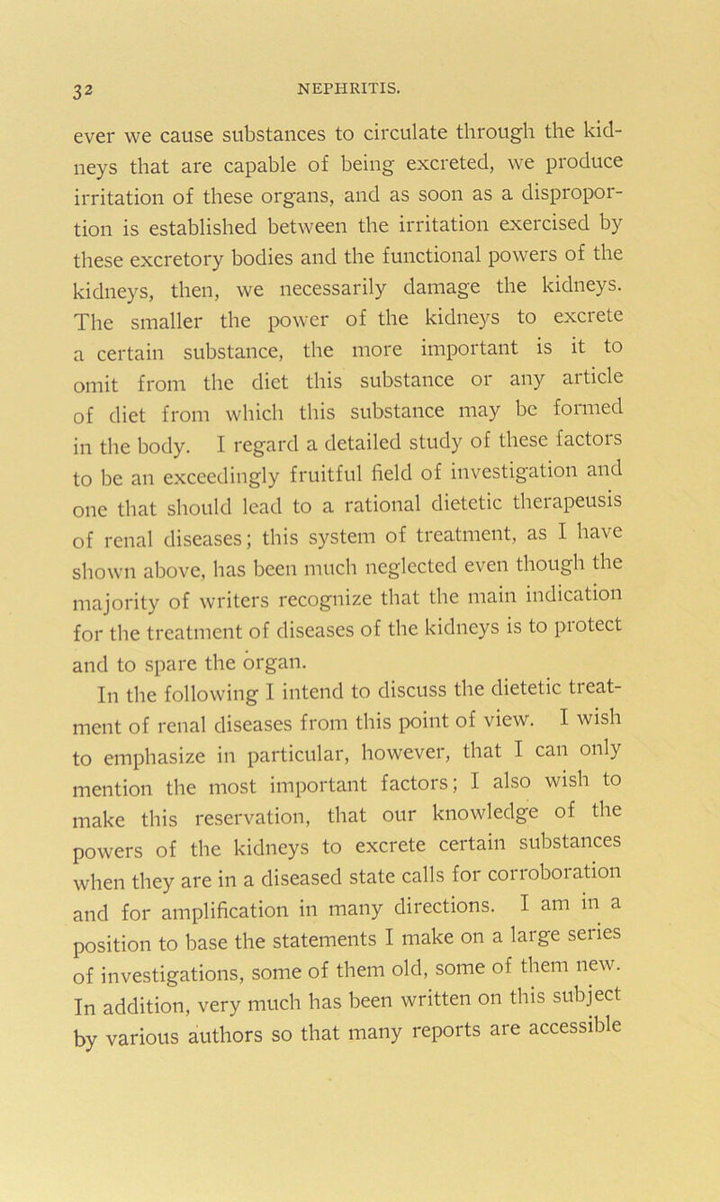 3 2 ever we cause substances to circulate through the kid- neys that are capable of being excreted, we produce irritation of these organs, and as soon as a dispropor- tion is established between the irritation exercised by these excretory bodies and the functional powers of the kidneys, then, we necessarily damage the kidneys. The smaller the power of the kidneys to excrete a certain substance, the more important is it to omit from the diet this substance or any article of diet from which this substance may be formed in the body. I regard a detailed study of these factors to be an exceedingly fruitful field of investigation and one that should lead to a rational dietetic theiapeusis of renal diseases; this system of treatment, as I have shown above, has been much neglected even though the majority of writers recognize that the main indication for the treatment of diseases of the kidneys is to protect and to spare the organ. In the following I intend to discuss the dietetic tieat- ment of renal diseases from this point of view. I wish to emphasize in particular, however, that I can only mention the most important factors; I also wish to make this reservation, that our knowledge of the powers of the kidneys to excrete certain substances when they are in a diseased state calls for corroboration and for amplification in many directions. I am in a position to base the statements I make on a large series of investigations, some of them old, some of them new. In addition, very much has been written on this subject by various authors so that many reports are accessible