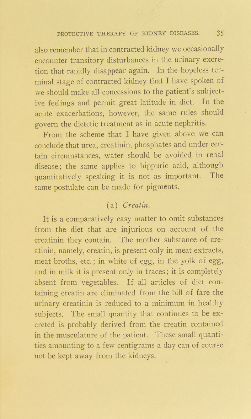 also remember that in contracted kidney we occasionally encounter transitory disturbances in the urinary excre- tion that rapidly disappear again. In the hopeless ter- minal stage of contracted kidney that I have spoken of we should make all concessions to the patient’s subject- ive feelings and permit great latitude in diet. In the acute exacerbations, however, the same rules should govern the dietetic treatment as in acute nephritis. From the scheme that I have given above we can conclude that urea, creatinin, phosphates and under cer- tain circumstances, water should be avoided in renal disease; the same applies to hippuric acid, although quantitatively speaking it is not as important. The same postulate can be made for pigments. (a) Creatin. It is a comparatively easy matter to omit substances from the diet that are injurious on account of the creatinin they contain. The mother substance of cre- atinin, namely, creatin, is present only in meat extracts, meat broths, etc.; in white of egg, in the yolk of egg, and in milk it is present only in traces; it is completely absent from vegetables. If all articles of diet con- taining creatin are eliminated from the bill of fare the urinary creatinin is reduced to a minimum in healthy subjects. The small quantity that continues to be ex- creted is probably derived from the creatin contained in the musculature of the patient. These small quanti- ties amounting to a few centigrams a day can of course not be kept away from the kidneys.