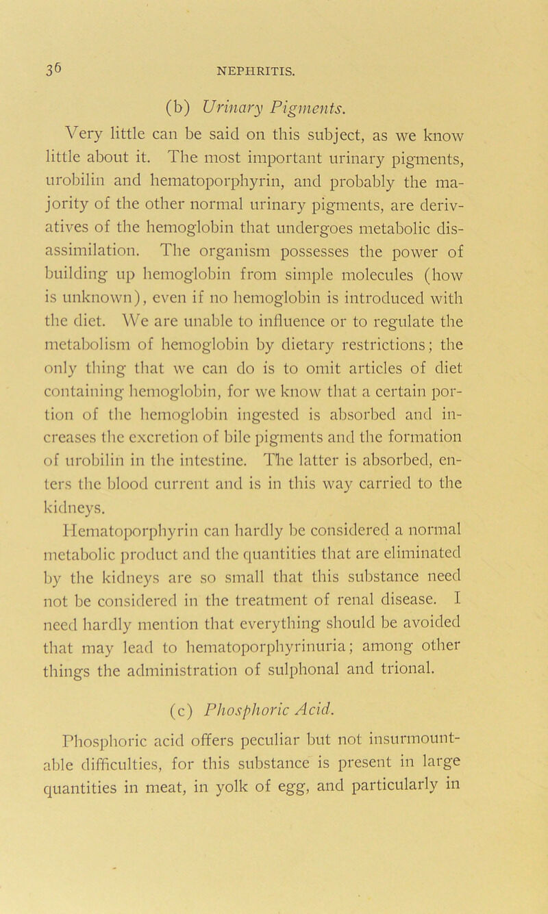 (b) Urinary Pigments. Very little can be said on this subject, as we know little about it. The most important urinary pigments, urobilin and hematoporphyrin, and probably the ma- jority of the other normal urinary pigments, are deriv- atives of the hemoglobin that undergoes metabolic dis- assimilation. The organism possesses the power of building up hemoglobin from simple molecules (how is unknown), even if no hemoglobin is introduced with the diet. We are unable to influence or to regulate the metabolism of hemoglobin by dietary restrictions; the only thing that we can do is to omit articles of diet containing hemoglobin, for we know that a certain por- tion of the hemoglobin ingested is absorbed and in- creases the excretion of bile pigments and the formation of urobilin in the intestine. The latter is absorbed, en- ters the blood current and is in this way carried to the kidneys. Hematoporphyrin can hardly be considered a normal metabolic product and the quantities that are eliminated by the kidneys are so small that this substance need not be considered in the treatment of renal disease. I need hardly mention that everything should be avoided that may lead to hematoporphyrinuria; among other things the administration of sulphonal and trional. (c) Phosphoric Acid. Phosphoric acid offers peculiar but not insurmount- able difficulties, for this substance is present in large quantities in meat, in yolk of egg, and particularly in